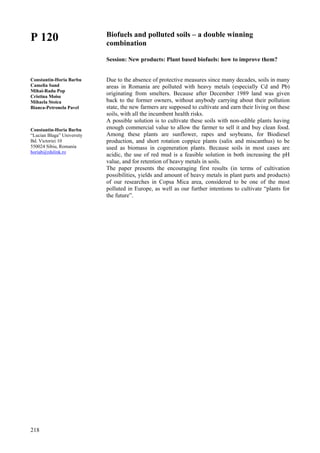 218
P 120
Constantin-Horia Barbu
Camelia Sand
Mihai-Radu Pop
Cristina Moise
Mihaela Stoica
Bianca-Petronela Pavel
Constantin-Horia Barbu
“Lucian Blaga” University
Bd. Victoriei 10
550024 Sibiu, Romania
horiab@rdslink.ro
Biofuels and polluted soils – a double winning
combination
Session: New products: Plant based biofuels: how to improve them?
Due to the absence of protective measures since many decades, soils in many
areas in Romania are polluted with heavy metals (especially Cd and Pb)
originating from smelters. Because after December 1989 land was given
back to the former owners, without anybody carrying about their pollution
state, the new farmers are supposed to cultivate and earn their living on these
soils, with all the incumbent health risks.
A possible solution is to cultivate these soils with non-edible plants having
enough commercial value to allow the farmer to sell it and buy clean food.
Among these plants are sunflower, rapes and soybeans, for Biodiesel
production, and short rotation coppice plants (salix and miscanthus) to be
used as biomass in cogeneration plants. Because soils in most cases are
acidic, the use of red mud is a feasible solution in both increasing the pH
value, and for retention of heavy metals in soils.
The paper presents the encouraging first results (in terms of cultivation
possibilities, yields and amount of heavy metals in plant parts and products)
of our researches in Copsa Mica area, considered to be one of the most
polluted in Europe, as well as our further intentions to cultivate “plants for
the future”.
 