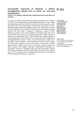219
Seed-specific expression of influenza A (H5N1)
hemagglutinin subunit HA1 in barley for oral bird
immunization
Session: New products: Biomaterials, biopharmaceuticals and other new
products
Since the year 2002 several outbreaks of highly pathogenic avian influenza
A (H5N1) virus killed millions of wild and domestic birds in Asia. Single
human fatalities caused by the H5N1 strain have also been reported recently.
The H5N1 strain has spread further, and animals infected by the virus,
probably through contact with migratory birds, have been found in Europe.
The development of a cost-effective vaccine for the immunization of both
domestic and wild birds is mandatory. Furthermore, control of H5N1
through vaccination in the avian population will greatly reduce the risk of
virus transfer across species. It is of great interest that a major outbreak in
humans, as was observed in 1918, will be avoided. Our strategy to generate a
vaccine against the H5N1 influenza A virus is based on the expression of
hemagglutinin HA1 subunit, a major virus surface antigen, in plant tissue
that may be used for massive oral immunization of birds. Various transient
and stable plant expression systems were tested. Among those, a codon-
optimized HA1 antigen driven by the seed specific α-gliadin promoter of
wheat resulted in the highest expression. Representative molecular and
biochemical analyses of transgenic barley have been performed. Western
blot analysis revealed a particularly high expression of HA1 in the seeds of
two out of 84 transgenic lines. Immunological evaluations of recombinant
H5N1 hemagglutinin antigen are in progress.
P 121
Goetz Hensel
Astrid Bruchmueller
Cornelia Marthe
Carola Bollmann
Bjoern Sode
Stefanie Goedeke
Nikolai Borisjuk
Robert Brodzik
Hilary Koprowski
Jochen Kumlehn
Goetz Hensel
Leibniz Institute of Plant Genetics
and Crop Plant Research (IPK)
Corrensstraße 3
D-06466 Gatersleben, Germany
hensel@ipk-gatersleben.de
 