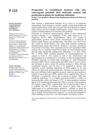 220
P 122
Jaroslav Matoušek*†
Tomáš Podzimek*‡
Lidmila Orctová*
Josef Škopek*
Josef Matoušek††
*Biology Centre CAS v.v.i.
IPMB, Branišovská 31, České
Budějovice 370 05, Czech
Republic.
†Faculty of Natural Sciences,
University of South Bohemia,
Branišovská 31, 37005, České
Budějovice, Czech Republic
‡Department of Biochemistry and
Microbiology, ICT Prague,
Technicka 5, Prague 6, 16628,
Czech Republic.
†† Institute of Animal Physiology
and Genetics, CAS v.v.i.,
Rumburská 89, Liběchov 277 21,
Czech Republic.
Jaroslav Matoušek
Biology Centre CAS v.v.i.
Institute of Plant Molecular
Biology, Branišovská 31, České
Budějovice 370 05, Czech
Republic.
jmat@umbr.cas.cz
Preparation of recombinant nucleases with anti-
cancerogenic potential, their molecular analysis and
production in plants for medicinal utilization
Session: New products: Biomaterials, biopharmaceuticals and other new
products
Plant nuclease I (bifunctional nuclease) (E.C.3.1.30.x) is an unspecific
endonuclease, which belongs to enzymes capable of degrading double and
single stranded nucleic acids. These enzymes have been reported to comprise
major nuclease activity in number of plant species. It plays various functions
in plants including induction of senescence and apoptosis.
Previously we described anticancerogenic effects of plant bifunctional
nucleases (Souček, J. e.a. Neoplasma 53:402, 2006; Lipovová, P. e.a.
Neoplasma 55:158, 2008). Antiproliferative effects were reached at
approximately ten-times lower protein concentrations in comparison to
studied animal RNases and simultaneously, side-effects were much lower
than caused by animal RNases. This makes plant nucleases perspective
anticancerogenic agents that could be, similarly to onconase, selected for
clinical trials in the future. This is especially true for new recombinant TBN1
nuclease that we originally cloned from petioles of viroid-infected tomato
showing plant “paralyzing” pathogenicity (Matoušek, J. e.a. Biol. Chem.
388: 1, 2007). TBN1 exhibited practically no immunosuppressivity as
assayed in CLM in vitro system, as well as low ebryotoxicity and
aspermatogenicity in comparison to, for instance, widely investigated animal
BS-RNase. Recently we cloned other homologues of plant bifunctional
nucleases, HBN1 from H. lupulus pollen and ABN1 from A. brassica leaves
and developed in planta system for nuclease production. While all these
recombinant enzymes seem be toxic to be produced in bacteria, leaf
infiltration system including suppressors of PTGS appears to be very
efficient for large-scale nuclease production. Nuclease is extracted four-five
days post infiltration before apoptotic processes inactivate proteosynthesis.
Usually 10 mg of ultra pure TBN1 nuclease can be prepared from 100 g of
infiltrated N. benthamiana leaves; this is amount of enzyme TBN1 that
completely hydrolyzes 1.2 g of highly polymerized dsDNA or ssRNA to
mononucleotides within one minute at 37o
C. In planta-produced nucleases
appear to be modified posttranslationally (PM), at least by N-glycosylation.
For instance, mature TBN1 contains about 14% of sugar having 36 kDa. It
is probable that PM of nuclease that occurs in plants leads to an
improvement of its anticancerogenic properties, similarly as found for
additional N-glycosylation of onconase. In order to verify this possibility, we
aim to modify cloned bifunctional nucleases by site-directed mutagenesis,
cDNA shuffling, as well as by in vivo PM using the “leaf factory” system.
The work is supported by GACR 521/06/1149, ASCR 1QS500510558 and AV0Z50510513
projects.
 