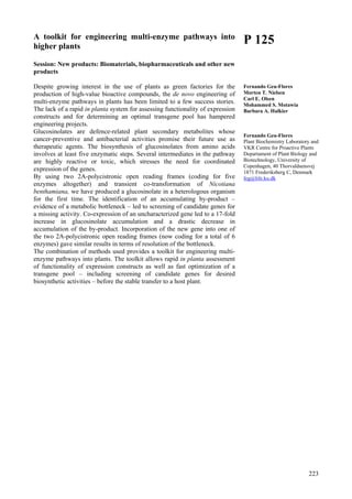 223
A toolkit for engineering multi-enzyme pathways into
higher plants
Session: New products: Biomaterials, biopharmaceuticals and other new
products
Despite growing interest in the use of plants as green factories for the
production of high-value bioactive compounds, the de novo engineering of
multi-enzyme pathways in plants has been limited to a few success stories.
The lack of a rapid in planta system for assessing functionality of expression
constructs and for determining an optimal transgene pool has hampered
engineering projects.
Glucosinolates are defence-related plant secondary metabolites whose
cancer-preventive and antibacterial activities promise their future use as
therapeutic agents. The biosynthesis of glucosinolates from amino acids
involves at least five enzymatic steps. Several intermediates in the pathway
are highly reactive or toxic, which stresses the need for coordinated
expression of the genes.
By using two 2A-polycistronic open reading frames (coding for five
enzymes altogether) and transient co-transformation of Nicotiana
benthamiana, we have produced a glucosinolate in a heterologous organism
for the first time. The identification of an accumulating by-product –
evidence of a metabolic bottleneck – led to screening of candidate genes for
a missing activity. Co-expression of an uncharacterized gene led to a 17-fold
increase in glucosinolate accumulation and a drastic decrease in
accumulation of the by-product. Incorporation of the new gene into one of
the two 2A-polycistronic open reading frames (now coding for a total of 6
enzymes) gave similar results in terms of resolution of the bottleneck.
The combination of methods used provides a toolkit for engineering multi-
enzyme pathways into plants. The toolkit allows rapid in planta assessment
of functionality of expression constructs as well as fast optimization of a
transgene pool – including screening of candidate genes for desired
biosynthetic activities – before the stable transfer to a host plant.
P 125
Fernando Geu-Flores
Morten T. Nielsen
Carl E. Olsen
Mohammed S. Motawia
Barbara A. Halkier
Fernando Geu-Flores
Plant Biochemistry Laboratory and
VKR Centre for Proactive Plants
Departament of Plant Biology and
Biotechnology, University of
Copenhagen, 40 Thorvaldsensvej
1871 Frederiksberg C, Denmark
feg@life.ku.dk
 