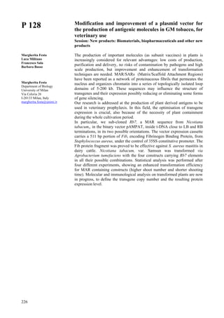 226
P 128
Margherita Festa
Luca Militano
Francesco Sala
Barbara Basso
Margherita Festa
Department of Biology
University of Milan
Via Celoria 26
I-20133 Milan, Italy
margherita.festa@unimi.it
Modification and improvement of a plasmid vector for
the production of antigenic molecules in GM tobacco, for
veterinary use
Session: New products: Biomaterials, biopharmaceuticals and other new
products
The production of important molecules (as subunit vaccines) in plants is
increasingly considered for relevant advantages: low costs of production,
purification and delivery, no risks of contamination by pathogens and high
scale production, but improvement and enhancement of transformation
techniques are needed. MAR/SARs (Matrix/Scaffold Attachment Regions)
have been reported as a network of proteinaceous fibrils that permeates the
nucleus and organizes chromatin into a series of topologically isolated loop
domains of 5-200 kb. These sequences may influence the structure of
transgenes and their expression possibly reducing or eliminating some forms
of gene silencing.
Our research is addressed at the production of plant derived antigens to be
used in veterinary prophylaxis. In this field, the optimisation of transgene
expression is crucial, also because of the necessity of plant containment
during the whole cultivation period.
In particular, we sub-cloned Rb7, a MAR sequence from Nicotiana
tabacum,, in the binary vector pAMPAT, inside t-DNA close to LB and RB
terminations, in its two possible orientations. The vector expression cassette
carries a 511 bp portion of Fib, encoding Fibrinogen Binding Protein, from
Staphylococcus aureus, under the control of 35SS constitutive promoter. The
Fib protein fragment was proved to be effective against S. aureus mastitis in
dairy cattle. Nicotiana tabacum, var. Samsun was transformed via
Agrobacterium tumefaciens with the four constructs carrying Rb7 elements
in all their possible combinations. Statistical analysis was performed after
four different experiments, showing an enhanced transformation efficiency
for MAR containing constructs (higher shoot number and shorter shooting
time). Molecular and immunological analysis on transformed plants are now
in progress, to define the transgene copy number and the resulting protein
expression level.
 