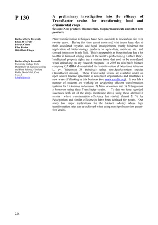 228
P 130
Barbara Doyle Prestwich
Eileen O Herlihy
Patrick Cotter
Ellen Fenlon
Odiri Dede Ubogu
Barbara Doyle Prestwich
University College Cork
Department of Zoology Ecology
and Plant Science, Distillery
Fields, North Mall, Cork
Ireland
b.doyle@ucc.ie
A preliminary investigation into the efficacy of
TransBacter strains for transforming food and
ornamental crops
Session: New products: Biomaterials, biopharmaceuticals and other new
products
Plant transformation techniques have been available to researchers for over
twenty years. During that time patent associated cost issues have, due to
their associated royalties and legal entanglements greatly hindered the
application of biotechnology products to agriculture, medicine etc. and
slowed innovation in this field. This is regrettable as biotechnology has a lot
to offer in terms of solving some of the world’s problems (e.g Golden Rice).
Intellectual property rights are a serious issue that need to be considered
when embarking on any research program. In 2005 the non-profit biotech
company CAMBIA demonstrated the transformation of Nicotiana tabacum
L. cv. Wisconsin 38 (tobacco) using non-Agrobacterium species
(TransBacter strains). These TransBacter strains are available under an
open source licence agreement to non-profit organisations and illustrates a
new wave of thinking in this business (see www.cambia.org). In our lab a
number of students are working on developing efficient transformation
systems for 1) Solanum tuberosum, 2) Musa acuminate and 3) Pelargonium
x hortorum using these TransBacter strains. To date we have recorded
successes with all of the crops mentioned above using these alternative
strains where transformation efficiency has reached almost 71 % for
Pelargonium and similar efficiencies have been achieved for potato. Our
study has major implications for the biotech industry where high
transformation rates can be achieved when using non-Agrobacterium patent-
free strains.
 