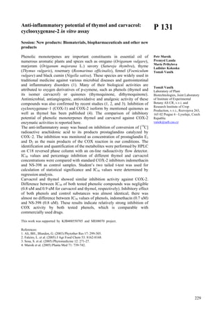 229
Anti-inflammatory potential of thymol and carvacrol:
cyclooxygenase-2 in vitro assay
Session: New products: Biomaterials, biopharmaceuticals and other new
products
Phenolic monoterpenes are important constituents in essential oil of
numerous aromatic plants and spices such as oregano (Origanum vulgare),
marjoram (Origanum majorana L.) savory (Satureja thymbra), thyme
(Thymus vulgaris), rosemary (Rosmarinus officinalis), fennel (Foeniculum
vulgare) and black cumin (Nigella sativa). These species are widely used in
traditional medicine against various microbial diseases and gastrointestinal
and inflammatory disorders (1). Many of their biological activities are
attributed to oxygen derivatives of p-cymene, such as phenols (thymol and
its isomer carvacrol) or quinones (thymoquinone, dithymoquinone).
Antimicrobial, antiangiogenic, antioxidative and analgesic activity of these
compounds was also confirmed by recent studies (1, 2, and 3). Inhibition of
cyclooxygenase–1 (COX-1) and COX-2 isoform by mentioned quinones as
well as thymol has been published (4). The comparison of inhibitory
potential of phenolic monoterpenes thymol and carvacrol against COX-2
enzymatic activities is reported here.
The anti-inflammatory assay was based on inhibition of conversion of [14
C]
radioactive arachidonic acid to its products prostaglandins catalyzed by
COX–2. The inhibition was monitored as concentration of prostaglandin E2
and D2 as the main products of the COX reaction in our conditions. The
identification and quantification of the metabolites were performed by HPLC
on C18 reversed phase column with an on-line radioactivity flow detector.
IC50 values and percentage inhibition of different thymol and carvacrol
concentrations were compared with standard COX-2 inhibitors indomethacin
and NS-398 as control samples. Student’s two tailed t-test was used for
calculation of statistical significance and IC50 values were determined by
regression analysis.
Carvacrol and thymol showed similar inhibition activity against COX-2.
Difference between IC50 of both tested phenolic compounds was negligible
(0.8 uM and 0.9 uM for carvacrol and thymol, respectively). Inhibitory effect
of both phenols and control substances was almost identical; there was
almost no difference between IC50 values of phenols, indomethacin (0.7 uM)
and NS-398 (0.8 uM). These results indicate relatively strong inhibition of
COX activity by both tested phenols, which is comparable with
commercially used drugs.
This work was supported by KJB400550705 and ME08070 project.
References:
1. Ali, BH., Blunden, G. (2003) Phytother Res 17: 299-305.
2. Faleiro, L. et al. (2005) J Agr Food Chem 53: 8162-8168.
3. Sosa, S. et al. (2005) Phytomedicine 12: 271-27.
4. Marsik et al. (2005) Planta Med 71: 739-742.
P 131
Petr Marsik
Premysl Landa
Marie Pribylova
Ladislav Kokoska
Tomáš Vaněk
Tomáš Vaněk
Laboratory of Plant
Biotechnologies, Joint Laboratory
of Institute of Experimental
Botany AS CR, v.v.i. and
Research Institute of Crop
Production, v.v.i., Rozvojova 263,
165 02 Prague 6 - Lysolaje, Czech
Republic
vanek@ueb.cas.cz
 