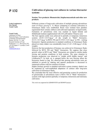 230
P 132
Lenka Langhansova
Petr Marsik
Tomáš Vaněk
Tomáš Vaněk
Laboratory of Plant
Biotechnologies, Joint Laboratory
of Institute of Experimental
Botany AS CR, v.v.i. and
Research Institute of Crop
Production, v.v.i., Rozvojova 263,
165 02 Prague 6 - Lysolaje, Czech
Republic
vanek@ueb.cas.cz
Cultivation of ginseng root cultures in various bioreactor
systems
Session: New products: Biomaterials, biopharmaceuticals and other new
products
Different systems of large-scale cultivation of multiple ginseng adventitious
roots of Panax ginseng C. A. Meyer comparing to common cultivation in
Erlenmayer flasks were established. Roots were isolated from plantlets
regenerated from somatic embryos and cultivated separately in liquid media.
Formation of adventitious roots was reached in liquid Schenk and
Hildebrandt medium supplemented with 24.6 µM indole-3-butyric acid.
The best saponin yields were achieved in partially or temporary immersion
systems (22.81 ± 0.15 mg.g-1
of dry weight in “Mafe“ bioreactor,
22.33 ± 0.17 mg.g-1
in RITA TIS and 21.5510 ± 0.21 mg.g-1
in TIS – rocking
bioreactor). Saponin production in standard conditions in Erlenmayer flasks
placed on rotary shaker was considerably lower (11.63 ± 0.86 mg.g-1 of dry
weight).
However the best production of biomass was achieved in Erlenmayer flasks
followed by RITA TIS and “Mafe” bioreactors. We suppose that close
growth values in RITA and “Mafe” bioreactors are related to similar media
mixing and aeration conditions in both systems. The same situation in
biomass production was observed in “simple airlift bubble reactor” and
LifeReactor™. In both, air is sparged below the root flowing afloat the
bioreactor funnel or bag. We observed that ginseng adventitious roots are
inhibited in growth by shaking and saponin production is decreased in
immersed systems with low aeration of tissues.
Higher biomass growth in standard cultivation system (rotatory shaker) can
be explained by well-established adaptation of cultures after long-term
cultivation in Erlenmayer flasks.
We concluded that the most effective and promising system for production
of ginsenosides in adventitious roots is RITA TIS or “Mafe” bioreactors -
systems with high aeration (partially or temporary immersion) and stationary
cultivation.
This work was supported by KJB400550705 and ME08070 project.
 