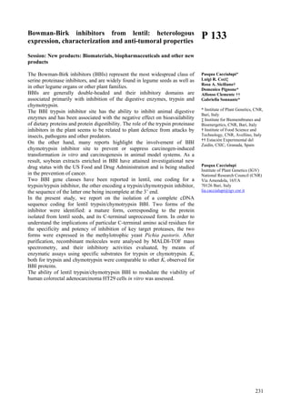 231
Bowman-Birk inhibitors from lentil: heterologous
expression, characterization and anti-tumoral properties
Session: New products: Biomaterials, biopharmaceuticals and other new
products
The Bowman-Birk inhibitors (BBIs) represent the most widespread class of
serine proteinase inhibitors, and are widely found in legume seeds as well as
in other legume organs or other plant families.
BBIs are generally double-headed and their inhibitory domains are
associated primarily with inhibition of the digestive enzymes, trypsin and
chymotrypsin.
The BBI trypsin inhibitor site has the ability to inhibit animal digestive
enzymes and has been associated with the negative effect on bioavailability
of dietary proteins and protein digestibility. The role of the trypsin proteinase
inhibitors in the plant seems to be related to plant defence from attacks by
insects, pathogens and other predators.
On the other hand, many reports highlight the involvement of BBI
chymotrypsin inhibitor site to prevent or suppress carcinogen-induced
transformation in vitro and carcinogenesis in animal model systems. As a
result, soybean extracts enriched in BBI have attained investigational new
drug status with the US Food and Drug Administration and is being studied
in the prevention of cancer.
Two BBI gene classes have been reported in lentil, one coding for a
trypsin/trypsin inhibitor, the other encoding a trypsin/chymotrypsin inhibitor,
the sequence of the latter one being incomplete at the 3’ end.
In the present study, we report on the isolation of a complete cDNA
sequence coding for lentil trypsin/chymotrypsin BBI. Two forms of the
inhibitor were identified: a mature form, corresponding to the protein
isolated from lentil seeds, and its C-terminal unprocessed form. In order to
understand the implications of particular C-terminal amino acid residues for
the specificity and potency of inhibition of key target proteases, the two
forms were expressed in the methylotrophic yeast Pichia pastoris. After
purification, recombinant molecules were analysed by MALDI-TOF mass
spectrometry, and their inhibitory activities evaluated, by means of
enzymatic assays using specific substrates for trypsin or chymotrypsin. Ki
both for trypsin and chymotrypsin were comparable to other Ki observed for
BBI proteins.
The ability of lentil trypsin/chymotrypsin BBI to modulate the viability of
human colorectal adenocarcinoma HT29 cells in vitro was assessed.
P 133
Pasqua Caccialupi*
Luigi R. Ceci‡
Rosa A. Siciliano†
Domenico Pignone*
Alfonso Clemente ††
Gabriella Sonnante*
* Institute of Plant Genetics, CNR,
Bari, Italy
‡ Institute for Biomembranes and
Bioenergetics, CNR, Bari, Italy
† Institute of Food Science and
Technology, CNR, Avellino, Italy
†† Estación Experimental del
Zaidín, CSIC, Granada, Spain
Pasqua Caccialupi
Institute of Plant Genetics (IGV)
National Research Council (CNR)
Via Amendola, 165/A
70126 Bari, Italy
lia.caccialupi@igv.cnr.it
 