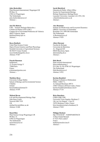 236
Jules Beekwilder
Plant Research International, Wagenigen UR
PO Box 16
6700 AA Wageningen
The Netherlands
jules.beehwilder@wur.nl
Abstract: -
José Pío Beltran
CSIC – Instituto Biologia Molecular y
Cellular de Plantas (UPV-CSIC)
Campus de la Universidad Politécnica de Valencia
46022 Valencia, Spain
jbeltran@ibmcp.upv.es
Abstract: -
Reyes Benlloch
Umeå Plant Science Center
Dept of Forest Genetics and Plant Physiology
Swedish University of Agricultural Sciences
SE-90187 Umeå, Sweden
reyes.benlloch@genfys.slu.se
Abstract: P 067
Pascale Bensman
Sofiproteol
12 Avenue George V
75008 Paris
France
p.bensman@prolea.com
Abstract: -
Matthieu Besse
University College Dublin
School of Biology and Environmental Science
4 Dublin
Ireland
bessematthieu@hotmail.fr
Abstract: P 059
Micheal Bevan
Cell and Developmental Biology Dept
John Innes Centre
Norwich NR4 7UH
UK
michael.bevan@bbsrc.ac.uk
Abstract: S 046
Raoul Bino
Plant Science Group Wageningen UR
PO Box 16
6700 AA Wageningen
The Netherlands
raoul.bino@wur.nl
Abstract: -
Sarah Blackford
Education & Public Affairs Office
Society for Experimental Biology
Biology Department, Bailrigg House
Lancaster University, Lancaster LA1 4YE, UK
s.blackford@lancaster.ac.uk
Abstract: -
Alex Boonman
Institute for Biodiversity and Ecosystem Dynamics
(IBED), University of Amsterdam
Kruislaan 318, 1098 SM Amsterdam
The Netherlands
A.Boonman@uva.nl
Abstract: P 029
Albert Boronat
Facultat de Biologia
Universitat de Barcelona
Av. Diagonal 645
08028 Barcelona, Spain
aboronat@bq.ub.es
Abstract: -
Dirk Bosch
Plant research International
Droevendaalsesteeg 1
P.O. Box 16, NL-6700 AA Wageningen
The Netherlands
Dirk.Bosch@wur.nl
Abstract: S 052
Karima Boudehri
Biologie Cellulaire et Moléculaire
INRA / UREF 71,
Av Edouard Bourleaux BP 81
33883 Villenave-d'Ornon Cedex, France
karima.boudehri@bordeaux.inra.fr
Abstract: P 110
Brice Bourdenx
CNRS UMR 5200
Université Victor Segalen, Bordeaux 2
146, rue Léo Saignat – Case 92
33076 Bordeaux Cédex, France
brice.bourdenx@etud.u-bordeaux2.fr
Abstract: P 024
Philippe Brabant
Dpt. SVS/GEAP – AGROPARISTECH
16 Rue Claude Bernard
F-75231 Paris cedex5
France
brabant@moulon.inra.fr
Abstract: -
 