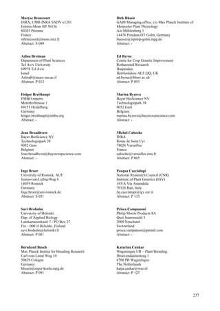 237
Maryse Brancourt
INRA, UMR-INRA SADV n1281
Estrées-Mons BP 50136
80203 Péronne
France
mbrancourt@mons.inra.fr
Abstract: S 049
Adina Breiman
Department of Plant Sciences
Tel Aviv University
69978 Tel Aviv
Israel
AdinaB@tauex.tau.ac.il
Abstract: P 012
Holger Breithaupt
EMBO reports
Meterhofstrasse 1
69155 Heidelberg
Germany
holger.breithaupt@embo.org
Abstract: -
Jean Broadhvest
Bayer BioScience NV
Technologiepark 38
9052 Gent
Belgium
Jean.broadhvest@bayercropscience.com
Abstract: -
Inge Broer
University of Rostock, AUF
Justus-von-Liebig-Weg 8
18059 Rostock
Germany
Inge.broer@uni-rostock.de
Abstract: S 051
Suvi Broholm
University of Helsinki
Dep. of Applied Biology
Latokartanonkaari 7 / PO Box 27
Fin – 00014 Helsinki, Finland
suvi.broholm@helsinki.fi
Abstract: P 081
Bernhard Busch
Max Planck Institut for Breeding Research
Carl-von-Linné Weg 10
50829 Cologne
Germany
bbusch@mpiz-koeln.mpg.de
Abstract: P 091
Dirk Büssis
GABI Managing office, c/o Max Planck Institute of
Molecular Plant Physiology
Am Mühlenberg 1
14476 Potsdam OT Golm, Germany
buessis@mpimp-golm.mpg.de
Abstract: -
Ed Byrne
Centre for Crop Genetic Improvement
Rothamsted Research
Harpenden
Hertfordshire AL5 2JQ, UK
ed.byrne@bbsrc.ac.uk
Abstract: P 093
Marina Byzova
Bayer BioScience NV
Technologiepark 38
9052 Gent
Belgium
marina.byzova@bayercropscience.com
Abstract: -
Michel Caboche
INRA
Route de Saint Cyr
78026 Versailles
France
caboche@versailles.inra.fr
Abstract: P 065
Pasqua Caccialupi
National Reasearch Council (CNR)
Institute of Plant Genetics (IGV)
165/A Via Amendola
70126 Bari, Italy
lia.caccialupi@igv.cnr.it
Abstract: P 133
Prisca Campanoni
Philip Morris Products SA
Quai Jeanrenauld 3
2000 Neuchatel
Switzerland
prisca.campanoni@pmintl.com
Abstract: -
Katarina Cankar
Wageningen UR – Plant Breeding
Droevendaalsesteeg 1
6708 PB Wageningen
The Netherlands
katja.cankar@wur.nl
Abstract: P 127
 