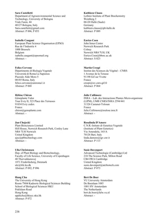238
Sara Castelletti
Department of Agroenvironmental Science and
Technology, University of Bologna
Viale Fanin, 44
40127 Bologna, Italy
Sara.castelletti@gmail.com
Abstract: P 006, P 053
Isabelle Caugant
European Plant Science Organisation (EPSO)
Rue de l’Industrie 4
1000 Brussels
Belgium
isabelle.caugant@epsomail.org
Abstract: -
Felice Cervone
Dipartimento di Biologia Vegetale
Universitá di Roma La Sapienza
Piazzale Aldo Moro 5
00185 Roma, Italy
felice.cervone@uniroma1.it
Abstract: P 068
Hélène Chiron
Génoplante Valor
Tour Evry II, 523 Place des Terrasses
91034 Evry cedex
France
chiron@genoplante.com
Abstract: -
Jan Chojecki
Plant Biosciences Limited
Hill House, Norwich Research Park, Conley Lane
NR4 7UH Norwich
United Kingdom
ajsc@pbltechnology.com
Abstract: -
Ulla Christensen
Dep. of Plant Biology and Biotechnology,
Faculty of Life Science, University of Copenhagen
40 Thorvaldsensvej
1871 Frederiksberg, Denmark
ulc@life.ku.dk
Abstract: P 092, P 096
Hung Chu
The University of Hong Kong
Room 7N04 Kadoorie Biological Sciences Building
School of Biological Sciences HKU
Pokfulam Road
Hong Kong
applechu@hkucc.nku.hk
Abstract: P 072
Kathleen Clauss
Leibniz Institute of Plant Biochemistry
Weinberg 3
06120 Halle (Saale)
Germany
kathleen.clauss@ipb-halle.de
Abstract: P 089
Enrico Coen
John Innes Centre
Norwich Research Park
Colney
Norwich NR4 7UH, UK
Enrico.Coen@bbsrc.ac.uk
Abstract: S 023
Martin Crespi
Institut des Sciences du Végétal – CNRS
1 Avenue de la Terasse
91198 Gif sur Yvette
France
crespi@isv.cnrs-gif.fr
Abstract: P 064
Julie Cullimore
INRA – Lab. des Interactions Plantes Micro-organisme
(LIPM), UMR CNRS/INRA 2594/441
31326 Castanet-Tolosan
France
Julie.Cullimore@toulose.inra.fr
Abstract: -
Rosalinda D'Amore
C.N.R.-Istituto di Genetica Vegetale
(Institute of Plant Genetics)
Via Amendola, 165/A
70126 Bari, Italy
linda.damore@igv.cnr.it
Abstract: P 113
Susie Davenport
Advanced Technologie (Cambridge) Ltd
210 The Science Park, Milton Road
CB4 0WA Cambridge
United Kingdom
susie.davenport@atcbiotech.com
Abstract: P 073
Bert De Boer
VU University Amsterdam
De Boenlaan 1085
1081 HV Amsterdam
The Netherlands
bert.de.boer@falw.vu.nl
Abstract: -
 