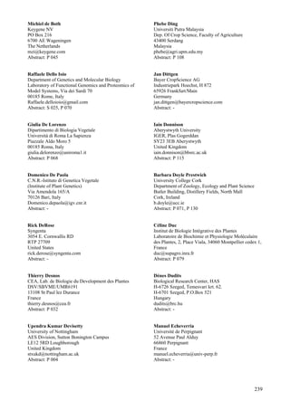239
Michiel de Both
Keygene NV
PO Box 216
6700 AE Wageningen
The Netherlands
mzi@keygene.com
Abstract: P 045
Raffaele Dello Ioio
Department of Genetics and Molecular Biology
Laboratory of Functional Genomics and Proteomics of
Model Systems, Via dei Sardi 70
00185 Rome, Italy
Raffaele.delloioio@gmail.com
Abstract: S 025, P 070
Giulia De Lorenzo
Dipartimento di Biologia Vegetale
Universitá di Roma La Sapienza
Piazzale Aldo Moro 5
00185 Roma, Italy
giulia.delorenzo@uniroma1.it
Abstract: P 068
Domenico De Paola
C.N.R.-Istituto di Genetica Vegetale
(Institute of Plant Genetics)
Via Amendola 165/A
70126 Bari, Italy
Domenico.depaola@igv.cnr.it
Abstract: -
Rick DeRose
Syngenta
3054 E. Cornwallis RD
RTP 27709
United States
rick.derose@syngenta.com
Abstract: -
Thierry Desnos
CEA, Lab. de Biologie du Development des Plantes
DSV/SBVME/UMR6191
13108 St Paul lez Durance
France
thierry.desnos@cea.fr
Abstract: P 032
Upendra Kumar Devisetty
University of Nottingham
AES Division, Sutton Bonington Campus
LE12 5RD Loughborough
United Kingdom
stxukd@nottingham.ac.uk
Abstract: P 004
Phebe Ding
Universiti Putra Malaysia
Dep. Of Crop Science, Faculty of Agriculture
43400 Serdang
Malaysia
phebe@agri.upm.edu.my
Abstract: P 108
Jan Dittgen
Bayer CropScience AG
Industriepark Hoechst, H 872
65926 Frankfurt/Main
Germany
jan.dittgen@bayercropscience.com
Abstract: -
Iain Donnison
Aberystwyth University
IGER, Plas Gogerddan
SY23 3EB Aberystwyth
United Kingdom
iain.donnison@bbsrc.ac.uk
Abstract: P 115
Barbara Doyle Prestwich
University College Cork
Department of Zoology, Ecology and Plant Science
Butler Building, Distillery Fields, North Mall
Cork, Ireland
b.doyle@ucc.ie
Abstract: P 071, P 130
Céline Duc
Institut de Biologie Intégrative des Plantes
Laboratoire de Biochimie et Physiologie Moléculaire
des Plantes, 2, Place Viala, 34060 Montpellier cedex 1,
France
duc@supagro.inra.fr
Abstract: P 079
Dénes Dudits
Biological Research Center, HAS
H-6726 Szeged, Temesvari krt. 62.
H-6701 Szeged, P.O.Box 521
Hungary
dudits@brc.hu
Abstract: -
Manuel Echeverria
Université de Perpignant
52 Avenue Paul Alduy
66860 Perpignant
France
manuel.echeverria@univ-perp.fr
Abstract: -
 