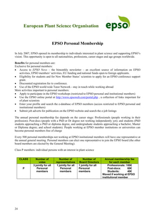 24
European Plant Science Organisation
EPSO Personal Membership
In July 2007, EPSO opened its membership to individuals interested in plant science and supporting EPSO’s
vision. This opportunity is open to all nationalities, professions, career stages and age groups worldwide.
Benefits for personal members are:
Exclusive for personal members:
• Access to EPSO News – the bimonthly newsletter – an excellent source of information on EPSO
activities, EPSO members’ activities, EU funding and national funds open to foreign applicants.
• Eligibility for students and for New Member States’ scientists to apply for an EPSO conference support
grant.
• Discounted registration fee to conference.
• Use of the EPSO world wide Tutor Network - stay in touch while working abroad
More activities important to personal members:
• Apply to participate in the EPSO workshops (restricted to EPSO personal and institutional members)
• Use the EPSO online portal at http://www.epsoweb.com/portal.php , a collection of links important for
of plant scientists
• Enter your profile and search the e-database of EPSO members (access restricted to EPSO personal and
institutional members)
• Submit job adverts for publication on the EPSO website and search the e-job listings
The annual personal membership fee depends on the career stage: Professionals (people working in their
profession); Post-docs (people with a PhD or Dr degree not working independently yet); and students (PhD
students approaching a PhD or diploma degree, and undergraduate students approaching a bachelor, Master
or Diploma degree; and school students). People working at EPSO member institutions or universities can
become personal members free of charge
Every 500 personal memberships not working at EPSO institutional members will have one representative at
the annual general meeting. Personal members can elect one representative to join the EPSO board (the other
board members are elected by the General Meeting).
Class P members: individual persons with an interest in plant science
CLASS Number of
votes
Number of
representatives
Number of
Board Directors
Annual membership fee
for each member
P
3 jointly for all
Personal
members
1 jointly for all
Personal
members
1 jointly for all
Personal
members
Professionals: 100€
Post-docs: 60€
Students: 40€
Waved if working at EPSO
institutional member
 
