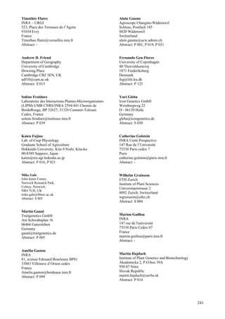 241
Timothée Flutre
INRA – URGI
523, Place des Terrasses de l’Agora
91034 Evry
France
Timothee.flutre@versailles.inra.fr
Abstract: -
Andrew D. Friend
Department of Geography
University of Cambridge
Downing Place
Cambridge CB2 3EN, UK
adf10@cam.ac.uk
Abstract: S 015
Solène Froidure
Laboratoire des Interactions Plantes-Microorganismes
(LIPM) UMR CNRS/INRA 2594/441 Chemin de
BordeRouge, BP 52627, 31326 Castanet-Tolosan
Cedex, France
solene.froidure@toulouse.inra.fr
Abstract: P 039
Kaien Fujino
Lab. of Crop Physiology
Graduate School of Agriculture
Hokkaido University, Kita 9 Nishi, Kita-ku
00-8589 Sapporo, Japan
kaien@res.agr.hokudai.ac.jp
Abstract: P 016, P 021
Mike Gale
John Innes Centre,
Norwich Research Park,
Colney, Norwich,
NR4 7UH, UK
mike.gale@bbsrc.ac.uk
Abstract: S 005
Martin Ganal
Traitgenetics GmbH
Am Schwabeplan 1b
06466 Gatersleben
Germany
ganal@traitgenetics.de
Abstract: P 005
Amélia Gaston
INRA
81, avenue Edouard Bourleaux BP81
33883 Villenave d’Ornon cedex
France
Amelia.gaston@bordeaux.inra.fr
Abstract: P 099
Alain Gaume
Agroscope Changins-Wädenswil
Schloss, Postfach 185
8820 Wädenswil
Switzerland
alain.gaume@acw.admin.ch
Abstract: P 001, P 019, P 031
Fernando Geu-Flores
University of Copenhagen
40 Thorvaldsensvej
1871 Frederiksberg
Denmark
feg@life.ku.dk
Abstract: P 125
Yuri Gleba
Icon Genetics GmbH
Weinbergweg 22
D - 06120 Halle
Germany
gleba@icongenetics.de
Abstract: S 050
Catherine Golstein
INRA Unité Prospective
147 Rue de l’Université
75338 Paris cedex 7
Paris
catherine.golstein@paris.inra.fr
Abstract: -
Wilhelm Gruissem
ETH Zurich
Institute of Plant Sciences
Universitaetstrasse 2
8092 Zurich, Switzerland
wgruissem@ethz.ch
Abstract: S 004
Marion Guillou
INRA
147 rue de l'université
75338 Paris Cedex 07
France
marion.guillou@paris.inra.fr
Abstract: -
Martin Hajduch
Institute of Plant Genetics and Biotechnology
Akademicka 2, P.O.box 39A
950 07 Nitra
Slovak Republic
martin.hajduch@savba.sk
Abstract: P 014
 