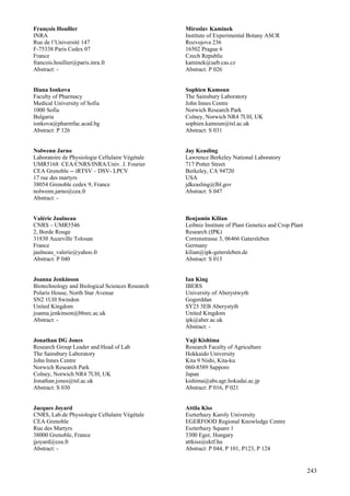 243
François Houllier
INRA
Rue de l’Université 147
F-75338 Paris Cedex 07
France
francois.houllier@paris.inra.fr
Abstract: -
Iliana Ionkova
Faculty of Pharmacy
Medical University of Sofia
1000 Sofia
Bulgaria
ionkova@pharmfac.acad.bg
Abstract: P 126
Nolwenn Jarno
Laboratoire de Physiologie Cellulaire Végétale
UMR5168 CEA/CNRS/INRA/Univ. J. Fourier
CEA Grenoble -- iRTSV – DSV- LPCV
17 rue des martyrs
38054 Grenoble cedex 9, France
nolwenn.jarno@cea.fr
Abstract: -
Valérie Jaulneau
CNRS – UMR5546
2, Borde Rouge
31830 Auzeville Tolosan
France
jaulneau_valerie@yahoo.fr
Abstract: P 040
Joanna Jenkinson
Biotechnology and Biological Sciences Research
Polaris House, North Star Avenue
SN2 1UH Swindon
United Kingdom
joanna.jenkinson@bbsrc.ac.uk
Abstract: -
Jonathan DG Jones
Research Group Leader and Head of Lab
The Sainsbury Laboratory
John Innes Centre
Norwich Research Park
Colney, Norwich NR4 7UH, UK
Jonathan.jones@tsl.ac.uk
Abstract: S 030
Jacques Joyard
CNRS, Lab.de Physiologie Cellulaire Végétale
CEA Grenoble
Rue des Martyrs
38000 Grenoble, France
jjoyard@cea.fr
Abstract: -
Miroslav Kaminek
Institute of Experimental Botany ASCR
Rozvojova 236
16502 Prague 6
Czech Republic
kaminek@ueb.cas.cz
Abstract: P 026
Sophien Kamoun
The Sainsbury Laboratory
John Innes Centre
Norwich Research Park
Colney, Norwich NR4 7UH, UK
sophien.kamoun@tsl.ac.uk
Abstract: S 031
Jay Keasling
Lawrence Berkeley National Laboratory
717 Potter Street
Berkeley, CA 94720
USA
jdkeasling@lbl.gov
Abstract: S 047
Benjamin Kilian
Leibniz Institute of Plant Genetics and Crop Plant
Research (IPK)
Correnstrasse 3, 06466 Gatersleben
Germany
kilian@ipk-getersleben.de
Abstract: S 013
Ian King
IBERS
University of Aberystwyth
Gogerddan
SY23 3EB Aberystyth
United Kingdom
ipk@aber.ac.uk
Abstract: -
Yuji Kishima
Research Faculty of Agriculture
Hokkaido University
Kita 9 Nishi, Kita-ku
060-8589 Sapporo
Japan
kishima@abs.agr.hokudai.ac.jp
Abstract: P 016, P 021
Attila Kiss
Eszterhazy Karoly University
EGERFOOD Regional Knowledge Centre
Eszterhazy Square 1
3300 Eger, Hungary
attkiss@ektf.hu
Abstract: P 044, P 101, P123, P 124
 