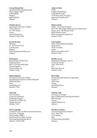 244
György Botond Kiss
Agricultural Biotechnology Center
Szent- György Albert
2100 Gödöllö
Hungary
gbkiss@abc.hu
Abstract: -
Nicholas Korres
Agricultural University of Athens
75 Iera Odos Str.
Gr-11855 Athens
Greece
nickorre@otenet.gr
Abstract: P 002, P 052
Kerstin Kramer
Monsanto
Av. Tervuren 270-272
1150 Brussels
Belgium
kerstin.kramer@monsanto.com
Abstract: -
Ilse Kranner
Royal Botanic Gardens Kew
Wakehurst Place
RH17 6 TN Haywards Heath
United Kingdom
i.kranner@kew.org
Abstract: P 028
Manoj Kulkarni
Ben-Gurion University of Negev
Jacob Blaustein Institute for Desert Research
84990 Sde Boker
Israel
manoj@bgu.ac.il
Abstract: P 054
Tim Lang
City University
Centre for Food Policy
Northampton Square
London EC1V OHB, UK
t.lang@city.ac.uk
Abstract: S 019
Peter Langridge
Australian Centre for Plant Functional Genomics
University of Adelaide
Waite Campus, PMB 1
Glen Osmond, SA 5064, Australia
Peter.langridge@adelaide.edu.au
Abstract: S 034, P 008
André Le Bivic
CNRS
Campus Gérard Mégie
3, Rue Michel-Ange
75794 Paris cedex 16, France
andre.le-bivic@cnrs-dir.fr
Abstract: -
Rémi Lemoine
CNRS – Université de Poitiers
FRE 3091, Physiologie Moléculaire du Transport des
Sucres, 40 Av. Du Recteur Pineau
86022 Poitiers, France
Remi.Lemoine@univ-poitiers.fr
Abstract: P 058
Loic Lepiniec
INRA- Seed Laboratory Biology
Route St-Cyr
78026 Versailles
France
lepiniec@versailles.inra.fr
Abstract: P 065
Ottoline Leyser
Department of Biology, Area 11
University of York
York, YO10 5YW
UK
hmol1@york.ac.uk
Abstract: S 022
Rein Lillak
Estonian Research Institute of Agriculture
Teaduse 13
75501 Saku
Estonia
rein.lillak@eria.ee
Abstract: -
Cathrine Lillo
University of Stavager
Dep. of Mathematics and Natural Sciences
4036 Stavager
Norway
cathrine.lillo@uis.no
Abstract: -
Fiorella Lo Schiavo
Universitá degli Studi di Padova
Via U. Bassi 58b
35131 Padova
Italy
fiorella.loschiavo@unipd.it
Abstract: -
 