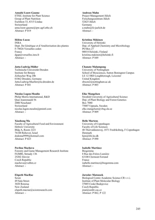 245
Annabé Louw-Gaume
ETHZ, Institute for Plant Science
Group of Plant Nutrition
Eschikon 33, 8315 Lindau
Switzerland
anna.louw-gaume@ipw.agrl.ethz.ch
Abstract: P 019
Hélène Lucas
INRA
Dept. De Génétique et d’Améliorisation des plantes
F-78026 Versailles cedex
France
dgap@versailles.inra.fr
Abstract: -
Jutta Ludwig-Müller
Technische Universität Dresden
Institute for Botany
Zellescher Weg 20b
01062 Dresden, Germany
Jutta.Ludwig-Mueller@tu-dresden.de
Abstract: P 041
Nicolas Lugon-Moulin
Philip Morris International, R&D
Quai Jeanrenauld 56
2000 Neuchatel
Switzerland
nicolas.lugon-moulin@pmintl.com
Abstract: -
Xiaohong Ma
Faculty of Agricultural Food and Environment
Hebrew University
Bldg A, Room 2221
76100 Rehovot, Israel
dodoma9999@hotmail.com
Abstract: P 023
Pavlina Machova
Forestry and Game Management Research Institute
FGMRI, Strnady 136
25202 Jilovist
Czech Republic
machova@vulhm.cz
Abstract: -
Elspeth MacRae
Scion
49 Sala Street
3020 Rotorua
New Zealand
elspeth.macrae@scionresearch.com
Abstract: -
Andreas Mahn
Project Management Jülich
Forschungszentrum Jülich
52425 Jülich
Germany
a.mahn@fz-juelich.de
Abstract: -
Kristiina Mäkinen
University of Helsinki
Dep. of Applied Chemistry and Microbiology
PO Box 27
00014 Helsinki, Finland
kristiina.makinen@helsinki.fi
Abstract: P 049
Chanate Malumpong
University of Nottingham
School of Biosciences, Sutton Bonington Campus
LE 12 5RD Loughborough, Leicester
United Kingdom
sbxcm2@nottingham.ac.uk
Abstract: P 003
Elke Mangelsen
Swedish University of Agricultural Science
Dep. of Plant Biology and Forest Genetics
Box 7080
75007 Uppsala, Sweden
elke.mangelsen@vbsg.slu.se
Abstract: P 009
Helle Martens
University of Copenhagen
Faculty of Life Sciences
40 Thorvaldsensvej, 1871 Fredriksberg, F Copenhagen
Denmark
hjm@life.ku.dk
Abstract: P 090
Isabelle Martinez
Biogemma
8 Rue des Frères Lumière
63100 Clermont Ferrand
France
isabelle.martinez@biogemma.com
Abstract: -
Jaroslav Matousek
Biological Centre Academic Science CR v.v.i.
Institute of Plant Molecular Biology
37005 Ceské Budejovice
Czech Republic
jmat@umbr.cas.cz
Abstract: P 062, P 122
 