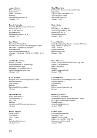 246
Andrea Matros
IPK – Gatersleben
Correnstrasse 3
06466 Gatersleben
Germany
matros@ipk-gatersleben.de
Abstract: P 078
Ioannis Matsoukas
Warwick HRI, University of Warwick
Wellesbourne Site
CV35 9EF Warwick
United Kingdom
I.Matsoukas@warwick.ac.uk
Abstract: P 083
Sean Mayes
University of Nottingham
School of Biosciences, Sutton Bonington Campus
LE12 5RD Loughborough, Leicester
United Kingdom
sean.mayes@nottingham.ac.uk
Abstract: P 003, P 004, P 007, P 015, P 027, P 095, S
017
Joachim (Jo) Messing
Rutgers University
Waksman Institute of Microbiology
190 Frelinghuysen Road
Piscataway, NJ 08854-8020, USA
messing@waksman.rutgers.edu
Abstract: S 008
Karin Metzlaff
European Plant Science Organisation (EPSO)
Rue de l’Industrie 4
1000 Brussels
Belgium
karin.metzlaff@epsomail.org
Abstract: -
Michael Metzlaff
Bayer BioScinece NV
Technologiepark 38
9052 Gent
Belgium
michael.metzlaff@bayercropscience.com
Abstract: -
Franco Miglietta
IBIMET - CNR
Via Caproni 8
50145 Firenze
Italy
f.miglietta@ibimet.cnr.it
Abstract: S 014
Mira Milisavljevic
Institute of Molecular Genetics and Genetic
Engineering
Vojvode Stepe 444a, PO Box 23
11010 Belgrade, Serbia
gmo.lab@sezampro.yu
Abstract: P 020
Silvia Minoia
Agrobios
Statale Ionica 106, KM448,2
75010 Metaponto (MT), Italy
minoia@evry.inra.fr
sminoia@hotmail.com
Abstract: P 114
Yana Mishutkina
Centre Bioengineering, Russian Academy of Sciences
Prosp. 60-letya Oktyabrya 7/1
117312 Moscow
Russian Federation
akatio@biengi.ac.ru
Abstract: P 098
Hans-Peter Mock
Leibniz Institute of Plant Genetics and Crop Plant
Research, 3 Correnstrasse
06466 Gatersleben
Germany
mock@ipk-gatersleben.de
Abstract: P 078
Katrien Molders
European Plant Science Organisation (EPSO)
Rue de l’Industrie 4
1000 Brussels
Belgium
Katrien.molders@epsomail.org
Abstract: -
Odireleng Molosiwa
University of Nottingham
School of Biosciences, Sutton Bonington Campus
LE12 5RD Loughborough, Leicester
United Kingdom
sbxom@nottingham.ac.uk
Abstract: P 007
Graham Moore
Crop Genetics department
John Innes Centre
Norwich Research Park
Colney, Norwich NR4 7UH, UK
Graham.moore@bbsrc.ac.uk
Abstract: S 007
 