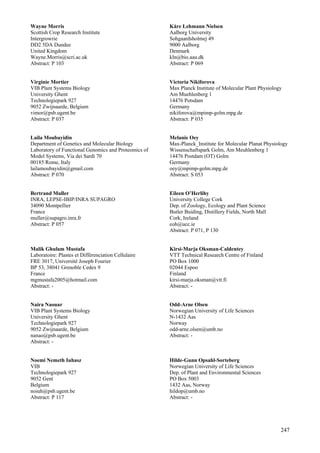 247
Wayne Morris
Scottish Crop Research Institute
Intergrowrie
DD2 5DA Dundee
United Kingdom
Wayne.Morris@scri.ac.uk
Abstract: P 103
Virginie Mortier
VIB Plant Systems Biology
University Ghent
Technologiepark 927
9052 Zwijnaarde, Belgium
vimor@psb.ugent.be
Abstract: P 037
Laila Moubayidin
Department of Genetics and Molecular Biology
Laboratory of Functional Genomics and Proteomics of
Model Systems, Via dei Sardi 70
00185 Rome, Italy
lailamoubayidin@gmail.com
Abstract: P 070
Bertrand Muller
INRA, LEPSE-IBIP/INRA SUPAGRO
34090 Montpellier
France
muller@supagro.inra.fr
Abstract: P 057
Malik Ghulam Mustafa
Laboratoire: Plastes et Différenciation Cellulaire
FRE 3017, Université Joseph Fourier
BP 53, 38041 Grenoble Cedex 9
France
mgmustafa2005@hotmail.com
Abstract: -
Naira Naouar
VIB Plant Systems Biology
University Ghent
Technologiepark 927
9052 Zwijnaarde, Belgium
nanao@psb.ugent.be
Abstract: -
Noemi Nemeth Iuhasz
VIB
Technologiepark 927
9052 Gent
Belgium
noiuh@psb.ugent.be
Abstract: P 117
Kåre Lehmann Nielsen
Aalborg University
Sohgaardsholmej 49
9000 Aalborg
Denmark
kln@bio.aau.dk
Abstract: P 069
Victoria Nikiforova
Max Planck Institute of Molecular Plant Physiology
Am Muehlenberg 1
14476 Potsdam
Germany
nikiforova@mpimp-golm.mpg.de
Abstract: P 035
Melanie Oey
Max-Planck_Institute for Molecular Planat Physiology
Wissenschaftspark Golm, Am Meuhlenberg 1
14476 Postdam (OT) Golm
Germany
oey@mpimp-golm.mpg.de
Abstract: S 053
Eileen O’Herlihy
University College Cork
Dep. of Zoology, Ecology and Plant Science
Butler Buiding, Distillery Fields, North Mall
Cork, Ireland
eoh@ucc.ie
Abstract: P 071, P 130
Kirsi-Marja Oksman-Caldentey
VTT Technical Research Centre of Finland
PO Box 1000
02044 Espoo
Finland
kirsi-marja.oksman@vtt.fi
Abstract: -
Odd-Arne Olsen
Norwegian University of Life Sciences
N-1432 Aas
Norway
odd-arne.olsen@umb.no
Abstract: -
Hilde-Gunn Opsahl-Sorteberg
Norwegian University of Life Sciences
Dep. of Plant and Environmental Sciences
PO Box 5003
1432 Aas, Norway
hildop@umb.no
Abstract: -
 