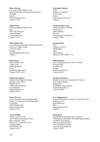 248
Bruce Osborne
University College Dublin, UCD
School of Biology and Environmental Science
D4 Dublin
Ireland
Bruce.Osborne@ucd.ie
Abstract: S 016
Simon Owens
The Royal Botanic Gardens, Kew
Kew
TW9 3Ab Richmond
United Kingdom
s.owens@kew.org
Abstract: S 010
Maris Salomé Pais
Uni of Molecular Biology & Plant Biotechnology
Ed. ICAT, Campo Grande
1749-016 Lisboa
Portugal
mariapais2004@yahoo.co.uk
Abstract: -
Boris Parent
INRA-LEPSE, Bat 7
2 Place Viala
34060 Montpellier
France
parentb@supagro.inra.fr
Abstract: P 055, S 036
Daniela Paveringova
Institute Plant Molecular Biology
Biology Center ASCR
Branisovska 31
37005 Ceske Budejovice
Czech Republic
daniela@umbr.cas.cz
Abstract: P 047
Javier Paz-Ares
Centro Nacional de Biotechnologia-CSIC
Darwin 3, Campus Universidad Autonoma
Cantoblanco
28049 Madrid, Spain
jpazares@cnb.uam.es
Abstract: S 027
Teresa Penfield
The University of York
CNAP Artemisia Research Project
Dep. of Biology, Area 7
PO Box 373, YO10 5YW York
United Kingdom
tp505@kork.ac.uk
Abstract: S 041
Christophe Plomion
INRA
69 Route d’Arcachon
33610 Cestas
France
plomion@pierroton.inra.fr
Abstract: -
Maruša Pompe-Novak
National Institute of Biology
Vecna pot 111
1000 Ljubljana
Slovenia
marusa.pompe.novak@nib.si
Abstract: P 094
Fernando Ponz
INIA
Autopist A-6, km 7
28040 Madrid
Spain
fponz@inia.es
Abstract: P 050, P 086, P 134
Kaisa Poutanen
VTT Technical Research Centre of Finland
P.O. Box 1000
FI-02044 VTT
Finland
Kaisa.Poutanen@vtt.fi
Abstract: S 042
Stanislav Prochazka
Mendel University of Agriculture and Forestry
Dep. Of Plant Biology
Zemedelska 1
61300 Brno, Czech Republic
Prochazk@mendelu.cz
Abstract: P 080
Pere Puigdomenech
Centre for Research in Genomics, CSIC-IRTA-UAB,
Jordi Girona 18
08034 Barcelona
Spain
pprgmp@ibmb.csic.es
Abstract: -
Matin Qaim
Department für Agrarökonomie und Rurale
Entwicklung, Arbeitsgebiet Welternährungswirtschaft
und Rurale Entwicklung
Platz der Göttinger Sieben 5
37073 Göttingen, Germany
mqaim@uni-goettingen.de
Abstract: S 020
 