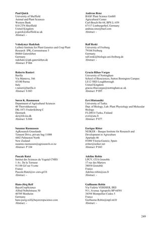 249
Paul Quick
University of Sheffield
Animal and Plant Sciences
Western Bank
S10 2TN Shieffield
United Kingdom
p.quick@shieffield.ac.uk
Abstract: -
Volodymyr Radchuk
Leibniz Institute for Plant Genetics and Crop Plant
Research IPK, Correnstrasse 3
06466 Gatersleben
Germany
radchukv@ipk-gatersleben.de
Abstract: P 066
Roberto Ranieri
Barilla
Via Mantova, 166
43100 Parma
Italy
r.ranieri@barilla.it
Abstract: S 043
Søren K. Rasmussen
Department of Agricultural Sciences
40 Thorvaldsensvej
DK-1871 Frederiksberg C
Denmark
skr@life.ku.dk
Abstract: S 044
Susanne Rasmussen
AgResearch Grasslands
Tennent Drive, private bag 11008
4442 Palmeston North
New Zealand
susanne.rasmussen@agresearch.co.nz
Abstract: P 104
Pascale Ratet
Institut des Sciences du Vegetal CNRS
1 Av. De la Terrasse
91198 Gif sur Yvette
France
Pascale.Ratet@isv.cnrs-gif.fr
Abstract: -
Hans-Jörg Reif
BayerCropScience
Alfred Nobelstrasse 50
40789 Monheim
Germany
hans-joerg.reif@bayercropscience.com
Abstract: -
Andreas Renz
BASF Plant Science GmbH
Agricultural Center
Carl-Bosch-Str 64, BPS Li 439
67117 Limburgerhof, Germany
andreas.renz@basf.com
Abstract: -
Ralf Reski
University of Freiburg
79104 Freiburg
Germany
ralf.reski@biologie.uni-freiburg.de
Abstract: -
Gracia Ribas-Vargas
University of Nottingham
School of Biosciences, Sutton Bonington Campus
LE12 5RD Loughborough
United Kingdom
gracia.ribasvargas@nottingham.ac.uk
Abstract: P 095
Eevi Rintamäki
University of Turku
Dep. of Biology, Lab. Plant Physiology and Molecular
Biology
FI-20014 Turku, Finland
eviri@utu.fi
Abstract: P 077
Enrique Ritter
NEIKER – Basque Institute for Research and
Development in Agriculture
Apartado 46
01080 Vitoria-Gasteiz, Spain
eritter@neiker.net
Abstract: P 043
Adeline Robin
LPCV, CEA Grenoble
17 rue des Martyrs
38054 Grenoble
France
Adeline.robin@cea.fr
Abstract: -
Guillaume Robin
Via Valérie VERDIER, IRD
911, Avenue Agropolis BP 64501
34394 Montpellier Cedex 5
France
Guillaume.Robin@mpl.ird.fr
Abstract: -
 