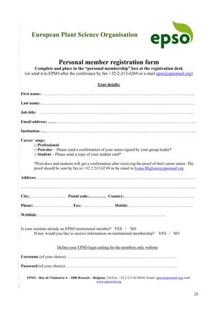 25
European Plant Science Organisation
Personal member registration form
Complete and place in the “personal membership” box at the registration desk
(or send it to EPSO after the conference by fax +32-2-213-6269 or e-mail epso@epsomail.org)
Your details:
First name: …………………………………………………………………………………………………..
Last name: .…………………………………………………………………………………………………..
Job title: …………………………………………………………………………………………………...
Email address: ………………………………………………………………………………………………..
Institution: …………………………………………………………………………………………………….
Career stage:
□ Professional
□ Post-doc – Please send a confirmation of your status signed by your group leader*
□ Student – Please send a copy of your student card*
*Post-docs and students will get a confirmation after receiving the proof of their career status. The
proof should be sent by fax to +32 2 213 62 69 or by email to Ivana.Migliore@epsomail.org
Address: ……………………………………………………………………………………………………….
………………………………………………………………………………………………………………….
City:……………………… Postal code:…………. Country:…………………………………………….
Phone:…………………………Fax: ……………………Mobile:…………………………………………
Weblink: ………………………………………………………………………………….
Is your institute already an EPSO institutional member? YES / NO
If not, would you like to receive information on institutional membership? YES / NO
Define your EPSO login setting for the members only website:
Username (of your choice): ………………………………………………………………………
Password (of your choice):………………………………………………………………………..
EPSO – Rue de l’Industrie 4 – 1000 Brussels – Belgium; Tel/Fax: +32 2 213 62 60/69; Email: epso@epsomail.org; web:
www.epsoweb.org
 