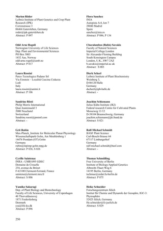 250
Marion Röder
Leibniz Institute of Plant Genetics and Crop Plant
Research (IPK)
Correnstrasse 3
06466 Gatersleben, Germany
roder@ipk-gatersleben.de
Abstract: P 097
Odd Arne Rognli
Norwegian University of Life Sciences
Dep. Plant and Environmental Sciences
PO Box 5003
1432 Aas, Norway
odd-arne.rognli@umb.no
Abstract: P 017
Laura Rossini
Parco Tecnologico Padano Srl
Via Einstein – Localitá Cascina Codazza
Lodi
Italy
laura.rossini@unimi.it
Abstract: P 106
Sandrine Rösti
Philip Morris International
Quai Jeanrenauld 3
2000 Neuchatel
Switzerland
Sandrine.roesti@pmintl.com
Abstract: -
Grit Rubin
Max-Planck_Institute for Molecular Planat Physiology
Wissenschaftspark Golm, Am Meuhlenberg 1
14476 Postdam (OT) Golm
Germany
rubin@mpimp-golm.mpg.de
Abstract: P 036, S 026
Cyrille Saintenac
INRA - UMR1095 GDEC
Domaine de Crouelle
234, avenue du Brézet
F-63100 Clermont-Ferrand, France
saintena@clermont.inra.fr
Abstract: S 006
Yumiko Sakuragi
Dep. of Plant Biology and Biotechnology
Faculty of Life Sciences, University of Copenhagen
40 Thorvaldsensvej
1871 Frederiksberg
Denmark
ysa@life.ku.dk
Abstract: P 096
Flora Sanchez
INIA
Autopista A-6, km 7
28040 Madrid
Spain
sanchez@inia.es
Abstract: P 086, P 134
Charalambos (Babis) Savakis
Faculty of Natural Sciences
Imperial College London
Sir Alexander Fleming Building
South Kensington Campus
London, U.K., SW7 2AZ
b.savakis@imperial.ac.uk
Abstract: S 003
Dierk Scheel
Leibniz Institute of Plant Biochemistry
Weinberg 3,
D-06120 Halle
Germany
dscheel@ipb-halle.de
Abstract: -
Joachim Schiemann
Julius Kühn Institute (JKI)
Federal research Centre for Cultivated Plants
Messeweg 11/12
D-38104 Braunschweig, Germany
joachim.schiemann@jki.bund.de
Abstract: S 021
Ralf-Michael Schmidt
BASF Plant Science
Carl-Bosch-Strasse 64
67117 Limburgerhof
Germany
ralf-michael.schmidt@basf.com
Abstract: -
Thomas Schmülling
Free University of Berlin
Institute of Biology/Applied Genetics
Albrecht-Thaer-Weg 6
14195 Berlin, Germany
tschmue@zedat.fu-berlin.de
Abstract: P 075
Heike Schneider
Forschungszentrum Jülich
Institut für Chemie und Dynamik der Geospäre, IGC-3:
Phytosphäre
52425 Jülich, Germany
He.schneider@fz-juelich.de
Abstract: S 029
 