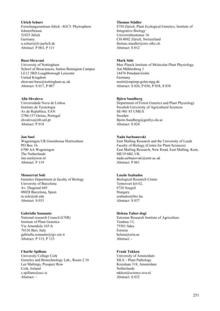 251
Ulrich Schurr
Forschungszentrum Jülich –IGC3: Phytosphere
JohnenStrasse
52425 Jülich
Germany
u.schurr@fz-juelich.de
Abstract: P 063, P 111
Basu Shravani
University of Nottingham
School of Biosciences, Sutton Bonington Campus
LE12 5RD Loughborough Leicester
United Kingdom
shravani.basu@nottingham.ac.uk
Abstract: S 017, P 007
Alla Shvaleva
Universidade Nova de Lisboa
Instituto de Tecnologia
Av.de Republica, EAN
2780-157 Oeiras, Portugal
shvaleva@itb.unl.pt
Abstract: P 018
Jan Snel
Wageningen UR Greenhouse Horticulture
PO Box 16
6700 AA Wageningen
The Netherlands
Jan.snel@wur.nl
Abstract: P 119
Monserrat Solé
Genetics Department at faculty of Biology
University of Barcelona
Av. Diagonal 645
08028 Barcelona, Spain
m.sole@ub.edu
Abstract: S 033
Gabriella Sonnante
National research Council (CNR)
Institute of Plant Genetics
Via Amendola 165/A
70126 Bari, Italy
gabriella.sonnante@igv.cnr.it
Abstract: P 113, P 133
Charlie Spillane
University College Cork
Genetics and Biotechnology Lab., Room 2.10
Lee Maltings, Prospect Row
Cork, Ireland
c.spillane@ucc.ie
Abstract: -
Thomas Städler
ETH Zürich, Plant Ecological Genetics, Institute of
Integrative Biology
Universitätsstrasse 16
CH-8092 Zürich, Switzerland
thomas.staedler@env.ethz.ch
Abstract: S 012
Mark Stitt
Max Planck Institute of Molecular Plant Physiology
Am Mühlenberg 1
14476 Potsdam-Golm
Germany
mstitt@mpimp-golm.mpg.de
Abstract: S 026, P 036, P 038, S 038
Björn Sundberg
Department of Forest Genetics and Plant Physiology
Swedish University of Agricultural Sciences
SE-901 83 UMEÅ
Sweden
Bjorn.Sundberg@genfys.slu.se
Abstract: S 024
Nada Surbanovski
East Malling Research and the University of Leeds
Faculty of Biology (Centre for Plant Sciences)
East Malling Research, New Road, East Malling, Kent,
ME19 6BJ, UK
nada.surbanovski@emr.ac.uk
Abstract: P 061
Laszlo Szabados
Biological Research Center
Temesvari krt 62,
6726 Szeged
Hungary
szabados@brc.hu
Abstract: S 037
Helena Tabor-Jogi
Estonian Research Institute of Agriculture
Teaduse 13,
75501 Saku
Estonia
helena@eria.ee
Abstract: -
Frank Takken
University of Amsterdam
SILS – Plant Pathology
Kruislaan 318, Amsterdam
Netherlands
takken@science.uva.nl
Abstract: S 032
 