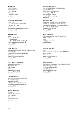 254
Hong Wang
PLANTA GmbH
Grimsehlstrasse 31
37555 Einbeck
Germany
h.wang@kws.com
Abstract: -
Aleksandra Wasilewska
CNRS_ISV
1 Av. De la Terrasse, Batiment 23
91198 Gif sur Yvette
France
Aleksandra.Wasilewska@isv.cnrs-gif.fr
Absstract: P 060
Robert Watson
Defra
Area 1A, Noble House
17 Smith Square
London, SW1P 3JR, United Kingdom
Robert.Watson@defra.gsi.gov.uk
Abstract: S 018
Nicola Weichert
Leibniz Institute of Plant Genetics and Crop Plant
Research (IPK),
Corrensstrasse 3, 06466 Gatersleben
Germany
weichert@ipk-gatersleben.de
Abstract: P 105
Anika Wiese-Klinkenberg
Research Centre Jülich
Phytosphere ICG 3
52425 Jülich
Germany
A.wiese@fz-juelich.de
Abstract: P 111, P 063
Lothar Willmitzer
Max-Planck-Institut für Molekulare
Pflanzenphysiologie
Am Mühlenberg 1
14476 Potsdam-Golm, Germany
willmitzer@mpimp-golm.mpg.de
Abstract: S 038
Dietrich Wittmeyer
ERRMA
Südliche Ringstr. 111
63225 Langen
Germany
wittmeyer@vci.de
Abstract: -
Przemyslaw Wojtaszek
Dep. of Molecular and Cellular Biology,
Faculty of Biology
Adam Mickiewicz University
Ul. Miedzychodzka 5
60-371 Poznan, Poland
przemow@ibch.poznan.pl
Abstract: -
Jian-Kang Zhu
Department of Botany and Plant Sciences
Institute for Integrative Genome Biology
University of California, 2150 Batchelor Hall
Riverside, CA 92521, USA
jian-kang.zhu@ucr.edu
Abstract: S 035
Aviah Zilberstein
Tel Aviv University, Dep. of Plant Science
69978 Tel Aviv
Israel
aviah@post.tau.ac.il
Abstract: P 056
Helene Wanda Zub
INRA
2 Chaussée Brunehaut Estrées Mons BP 50136
80203 Peronne
France
helene.zub@mons.inra.fr
Abstract: S 049
Ramli Zubaidah
University of Nottingham, Plant Science Division
Sutton Bonington Campus
LE12 5RD Loughborough
United Kingdom
sbxzr@nottingham.ac.uk
Abstract: P 087
 