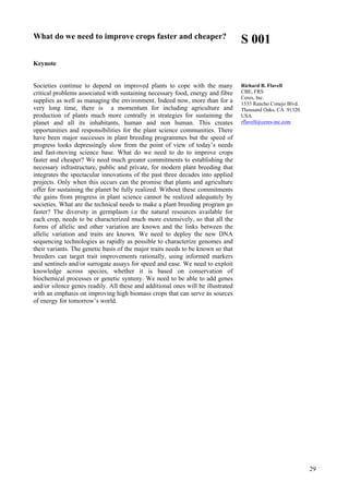 29
What do we need to improve crops faster and cheaper?
Keynote
Societies continue to depend on improved plants to cope with the many
critical problems associated with sustaining necessary food, energy and fibre
supplies as well as managing the environment. Indeed now, more than for a
very long time, there is a momentum for including agriculture and
production of plants much more centrally in strategies for sustaining the
planet and all its inhabitants, human and non human. This creates
opportunities and responsibilities for the plant science communities. There
have been major successes in plant breeding programmes but the speed of
progress looks depressingly slow from the point of view of today’s needs
and fast-moving science base. What do we need to do to improve crops
faster and cheaper? We need much greater commitments to establishing the
necessary infrastructure, public and private, for modern plant breeding that
integrates the spectacular innovations of the past three decades into applied
projects. Only when this occurs can the promise that plants and agriculture
offer for sustaining the planet be fully realized. Without these commitments
the gains from progress in plant science cannot be realized adequately by
societies. What are the technical needs to make a plant breeding program go
faster? The diversity in germplasm i.e the natural resources available for
each crop, needs to be characterized much more extensively, so that all the
forms of allelic and other variation are known and the links between the
allelic variation and traits are known. We need to deploy the new DNA
sequencing technologies as rapidly as possible to characterize genomes and
their variants. The genetic basis of the major traits needs to be known so that
breeders can target trait improvements rationally, using informed markers
and sentinels and/or surrogate assays for speed and ease. We need to exploit
knowledge across species, whether it is based on conservation of
biochemical processes or genetic synteny. We need to be able to add genes
and/or silence genes readily. All these and additional ones will be illustrated
with an emphasis on improving high biomass crops that can serve as sources
of energy for tomorrow’s world.
S 001
Richard B. Flavell
CBE, FRS
Ceres, Inc.
1535 Rancho Conejo Blvd.
Thousand Oaks, CA 91320
USA
rflavell@ceres-inc.com
 