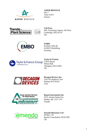 3
ASPER BIOTECH
Oru 3
Tartu 51014
Estonia
Cell Press
600, Technology Square, 5th Floor
Cambridge, MA 02139
UK
EMBO
Postfach 1022.40,
D-69012 Heidelberg
Germany
Taylor & Francis
2 Park Square
Milton Park
Abingdon, OX14 4RN
UK
Decagon Devices, Inc.
2365 NE Hopkins Court
Pullman WA 99163
USA
Regent Instruments Inc.
2672, chemin Sainte-Foy
Québec, QC, G1V 1V4
Canada
Emendo Bioscience Ltd
PO Box 129
Boston, Lincolnshire, PE20 2ZD
UK
 