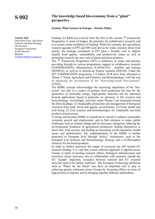 30
S 002
Timothy Hall
Directorate Food, Agriculture,
Fisheries and Biotechnology
DG Research
European Commission
B1049 Brussels
Belgium
Timothy.Hall@ec.europa.eu
The knowledge based bio-economy from a "plant"
perspective
Session: Plant Science in Europe – Science Policy
Funding for R&D has evolved from the first to the current 7th
Framework
Programme in terms of budget, the priorities for collaborative research, and
to a certain extent modalities of funding. While for example, the agricultural
research agendas in FP5 and FP6 were driven by wider concerns about food
quality, the strategic orientation in FP7 takes a broader view to address
equally food quality, sustainability and productivity issues as well as
promoting research into new uses of plants and plant products.
The 7th
Framework Programme (FP7) is ambitious in scope and amount,
providing through its various programmes support to collaborative research
(COOPERATION), infrastructures (CAPACITY) , mobility and training
(PEOPLE), as well as to bottom-up frontier research (IDEAS). Under the
FP7 COOPERATION programme 1.9 billion EUR have been allocated to
Theme 2 “Food, Agriculture and Fisheries, and Biotechnology" with the aim
of enhancing the development of the "Knowledge-based Bio-economy"
(KBBE).
The KBBE concept acknowledges the increasing importance of the "bio-
sector" not only as a source of primary food production but also for the
generation of renewable energy, high-quality materials and for industrial
biotech applications based in particular on advances in life sciences and
biotechnology. Accordingly, activities under Theme 2 are structured around
the three headings: (1) Sustainable production and management of biological
resources from land, forest and aquatic environments; (2) Food, health and
well being; (3) Life sciences and biotechnologies for sustainable non-food
products and processes.
A strong and dynamic KBBE is considered as crucial to enhance sustainable
economic growth and employment, and to find solutions to major global
challenges such as climate change and its necessary mitigation, reducing the
environmental footprints of agricultural production, finding alternatives to
fossil fuel, food security and feeding an increasing world population, health
issues and globalisation. The implementation of the KBBE is further
promoted at European level through "policy" instruments, such as the
European Life Sciences and Biotechnology Strategy and a LEAD-market
initiative for bio-based products.
In order to further maximise the output of increased but still limited EU
research funding, it is vital that a more coherent approach is applied across
Europe in terms of pooling research efforts, biological infrastructures and
resources, where necessary also in collaboration with countries outside the
EU. Equally important, synergies between national and EU research
activities need to be further exploited. The European Technology platforms
such as "Plants for the future" also have an important role to play in
achieving greater coherence across Europe by focussing efforts on areas of
high priority to industry and by bringing together different stakeholders.
 