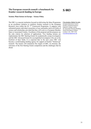 31
The European research council: a benchmark for
frontier research funding in Europe
Session: Plant Science in Europe – Science Policy
The ERC is a nascent institution focused on delivering the Ideas Programme
as an excellence initiative to reinforce frontier research in the European
Research Area within the EC 7th
Framework Programme. It supports with
substantial grants individual researchers of any nationality and in all fields of
science and scholarship, provided that they will work in a European Member
State or Associated Country. Excellence of the proposal and the proposer are
the only criteria for selection of applications. Two funding streams are
implemented, the ERC Starting Grants for academically young investigators
and the ERC Advanced Grants for accomplished investigators who are at the
forefront of their fields. It is expected that in the next years ERC will
become a world-leading funding agency for support of frontier “bottom-up”
research. The lecture will summarize the origins of ERC, its structure, the
outcomes of the first Starting Grants competition and the challenges that lie
ahead.
S 003
Charalambos (Babis) Savakis
European Research Council
Faculty of Natural Sciences
Imperial College London
Sir Alexander Fleming Building,
South Kensington Campus,
London, U.K., SW7 2AZ
b.savakis@imperial.ac.uk
 