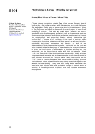 32
S 004
Wilhelm Gruissem
President of European Plant
Science Organisation (EPSO)
ETH Zurich
Institute of Plant Sciences
Universitaetstrasse 2
8092 Zurich, Switzerland
wgruissem@ethz.ch
Plant science in Europe – Breaking new ground
Session: Plant Science in Europe - Science Policy
Climate change, population growth, food crisis, energy shortage, loss of
biodiversity…the media are abuzz with disconcerting news, and challenges
that societies are facing seem to accelerate at an ever-increasing pace. Many
of the challenges are linked to plants and their performance in natural and
agricultural systems. How can we tackle these challenges to support
sustainable growth and economic wellbeing, while at the same time reducing
the environmental impact of agricultural production, meeting societal request
for sustainability, and preserving healthy natural ecosystems and
biodiversity? Common to all challenges is the need to increase public
awareness of the critical importance of plant research to advance breeding,
sustainable agriculture, horticulture and forestry, as well as our
understanding of plant function in ecosystems. During the last few years we
have witnessed major breakthroughs in understanding the molecular function
of plants, the development of technologies to improve breeding and crop
production, and the interaction of plants with their environment. Since
EPSO was founded in 2000, the organization has become a strong advocate
for plant research in Europe and an important voice to articulate the needs of
plant scientists at national and European levels. Many tasks remain, and the
EPSO vision of a strong European plant research and technology platform
for sustainable future growth must become firmly embedded in public and
political decision-making. Only then will rising public awareness and
innovative plant science break new ground for Europe to lead the world in
building a knowledge-based economy that can support sustainable
development.
 