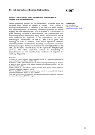 35
It’s not size but coordination that matters
Session: Understanding, preserving and using plant diversity I:
Genome structure and evolution
Despite possessing multiple sets of chromosomes, hexaploid wheat and
tetraploid wheat behave as diploids at meiosis. Correct pairing of
homologous chromosomes is controlled by the Ph1 locus which stabilises
their polyploid genomes. By exploiting comparative genomics and deletion
mapping we have defined the Ph1 locus to a cluster of Cdk-like (CDKL2)
genes containing a segment of heterochromatin. This dominant locus arose
by gene amplification and insertion during wheat’s polyploidisation. The 5B
locus suppresses the expression of the corresponding loci on the
homoeologous chromosomes 5A and 5D. The Cdk-like genes show
homology to Cdk2 in mammals. Cdk2 affects replication, chromatin
remodelling and the recombinational machinery. It’s disruption causes non-
homologous synapsis at meiosis in mammals. Our working hypothesis is that
CDKL2 is functional similar to Cdk2 and this explains the Ph1 phenotypes
observed. Ph1 affects replication, controls the remodelling of
heterochromatin and the recombinational machinery, all important for
stabilising the genome.
References:
Griffiths et al., (2006) Molecular characterisation of the Ph1 as a major chromosome pairing
locus in polyploid wheat. Nature 439 749-752.
Al-Kaff et al., (2007) Detailed dissection of the chromosomal region containing the Ph1 locus
in wheat Triticum aestivum: with deletion mutants and expression profiling. Ann Bot.
doi10.1093/aob/mcm252.
Martinez-Perez et al., (2001) The Ph1 locus is needed to ensure specific somatic and meiotic
centromere association. Nature 411 204-207
Prieto et al., (2004) Homologue recognition during meiosis is associated with change in
chromatin conformation. Nature Cell Biol 6 906-908.
Colas et al., (2008) Effective chromosome pairing requires chromatin remodelling at the onset
of meiosis. Proc.Natl.Acad.Sci. USA in press.
S 007
Graham Moore
John Innes Centre
Colney, Norwich, UK
graham.moore@bbsrc.ac.uk
 