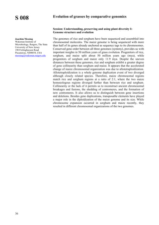 36
S 008
Joachim Messing
Waksman Institute of
Microbiology, Rutgers, The State
University of New Jersey
190 Frelinghuysen Road
Piscataway, NJ08854, USA
messing@waksman.rutgers.edu
Evolution of grasses by comparative genomics
Session: Understanding, preserving and using plant diversity I:
Genome structure and evolution
The genomes of rice and sorghum have been sequenced and assembled into
chromosomal molecules. The maize genome is being sequenced with more
than half of its genes already anchored as sequence tags to its chromosomes.
Conserved gene order between all three genomes (synteny), provides us with
important insights in 50 million years of grass evolution. Progenitors of rice,
sorghum, and maize split about 50 million years ago (mya), while
progenitors of sorghum and maize only 11.9 mya. Despite the uneven
distances between these genomes, rice and sorghum exhibit a greater degree
of gene collinearity than sorghum and maize. It appears that the accelerated
change of maize chromosomal organization was due to allotetraploidization.
Allotetraploidization is a whole genome duplication event of two diverged
although closely related species. Therefore, maize chromosomal regions
match rice and sorghum regions at a ratio of 2:1, where the two maize
homoeologous regions diverged further than between rice and sorghum.
Collinearity or the lack of it permits us to reconstruct ancient chromosomal
breakages and fusions, the shedding of centromeres, and the formation of
new centromeres. It also allows us to distinguish between gene insertions
and deletions. Besides gene duplications, transposable elements have played
a major role in the diploidization of the maize genome and its size. While
chromosome expansion occurred in sorghum and maize recently, they
resulted in different chromosomal organizations of the two genomes.
 