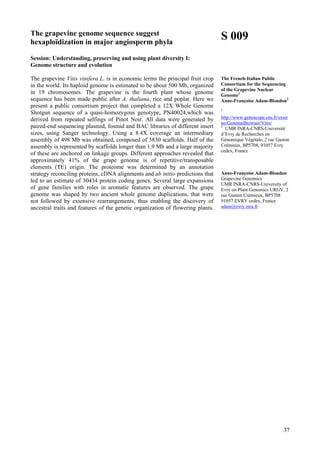 37
The grapevine genome sequence suggest
hexaploïdization in major angiosperm phyla
Session: Understanding, preserving and using plant diversity I:
Genome structure and evolution
The grapevine Vitis vinifera L. is in economic terms the principal fruit crop
in the world. Its haploid genome is estimated to be about 500 Mb, organized
in 19 chromosomes. The grapevine is the fourth plant whose genome
sequence has been made public after A. thaliana, rice and poplar. Here we
present a public consortium project that completed a 12X Whole Genome
Shotgun sequence of a quasi-homozygous genotype, PN40024,which was
derived from repeated selfings of Pinot Noir. All data were generated by
paired-end sequencing plasmid, fosmid and BAC libraries of different insert
sizes, using Sanger technology. Using a 8.4X coverage an intermediary
assembly of 498 Mb was obtained, composed of 3830 scaffolds. Half of the
assembly is represented by scaffolds longer than 1.9 Mb and a large majority
of these are anchored on linkage groups. Different approaches revealed that
approximately 41% of the grape genome is of repetitive/transposable
elements (TE) origin. The proteome was determined by an annotation
strategy reconciling proteins, cDNA alignments and ab initio predictions that
led to an estimate of 30434 protein coding genes. Several large expansions
of gene families with roles in aromatic features are observed. The grape
genome was shaped by two ancient whole genome duplications, that were
not followed by extensive rearrangements, thus enabling the discovery of
ancestral traits and features of the genetic organization of flowering plants.
S 009
The French-Italian Public
Consortium for the Sequencing
of the Grapevine Nuclear
Genome1
Anne-Françoise Adam-Blondon2
1
http://www.genoscope.cns.fr/exter
ne/GenomeBrowser/Vitis/
2
UMR INRA-CNRS-Université
d’Evry de Recherches en
Génomique Végétale, 2 rue Gaston
Crémieux, BP5708, 91057 Evry
cedex, France
Anne-Françoise Adam-Blondon
Grapevine Genomics
UMR INRA-CNRS-University of
Evry on Plant Genomics URGV, 2
rue Gaston Crémieux, BP5708
91057 EVRY cedex, France
adam@evry.inra.fr
 