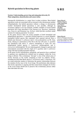 39
Hybrid speciation in flowering plants
Session: Understanding, preserving and using plant diversity II:
Plant adaptation, domestication and conservation
Interspecific hybridization is a major force in plant evolution. Most hybrid
speciation events are associated with an increase in the chromosome number
(allopolyploidy), but hybrid speciation without a change in chromosome
number (homoploid hybrid speciation) is also possible, although its
occurrence appears to be less frequent. Notable examples of recent hybrid
speciation have been described in the Poaceae (e.g. Spartina), Asteraceae
(e.g. Senecio), and Rosaceae (e.g. Sorbus), which provide excellent model
systems for studying speciation ‘in action’.
In the genus Senecio there are recent examples of both homoploid and
allopolyploid speciation. S. squalidus (Oxford ragwort) is a recent allopatric
homoploid hybrid species that originated from material derived from a
hybrid zone between S. aethnensis and S. chrysanthemifolius on Mt. Etna,
Sicily. During its colonization of the UK in the last 150 years, S. squalidus
has hybridized with native S. vulgaris (tetraploid) to create two new
allopolyploid hybrid species S. cambrensis (allohexaploid), and S.
eboracensis (allotetraploid). We are studying genetic changes to genome and
transcriptome associated with the origin of S. squalidus and S. cambrensis
using wild and resynthesized plant material.
In the genus Sorbus hybridization, polyploidy, and apomixis have combined
to generate new reproductively isolated taxa in sympatry within the Avon
Gorge in Bristol. This evolutionary ‘hot-spot’ is one of the richest areas of
Sorbus diversity in the world, containing at least six endemic Sorbus,
including the Red Data Book species S. bristoliensis and S. wilmottiana. We
are using molecular markers to determine the genetic relationships between
the nineteen Sorbus taxa in the Avon Gorge. Our preliminary data indicates
that Sorbus speciation is ongoing and that conservation strategies for Sorbus
in the Avon Gorge should aim to preserve this evolutionary process rather
than individual rare taxa.
S 011
Simon Hiscock
Matthew Hegarty
Ashley Robertson
Gary Barker
Adrian Brennan
Tim Rich
Keith Edwards
Richard Abbott
Simon Hiscock
School of Biological Sciences,
University of Bristol, Woodland
Road, Bristol BS8 1UG, UK
Simon.hiscock@bristol.ac.uk
 