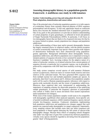 40
S 012
Thomas Städler
ETH Zurich
Institute of Integrative Biology
Plant Ecological Genetics
Universitätstrasse 16
CH-8092 Zurich, Switzerland
thomas.staedler@env.ethz.ch
Assessing demographic history in a population-genetic
framework: A multilocus case study in wild tomatoes
Session: Understanding, preserving and using plant diversity II:
Plant adaptation, domestication and conservation
One of the principal aims of molecular population genetics is to infer aspects
of evolutionary history from currently observed patterns of DNA sequence
polymorphism and divergence. To this end, approaches based on coalescent
theory have become the standard inferential tools of population geneticists.
One of my goals in this presentation is to provide an intuitive understanding
of certain properties of gene genealogies, as reflected in levels and patterns
of Single Nucleotide Polymorphisms (SNPs). In particular, I will focus on
two demographic factors that are likely to be of general relevance for (but by
no means limited to) plants, namely population-size changes and population
subdivision.
A robust understanding of these (past and/or present) demographic features
has largely remained elusive in empirical studies, with the partial exception
of certain economically important crop species where genome-wide impacts
of domestication bottlenecks have been characterized using population-
genetic approaches. Background information about demographic history,
population subdivision, and effective population size is important in trying to
interpret patterns of sequence diversity at loci screened for putative adaptive
functions (‘candidate’ loci). Accruing evidence for the adaptive nature of a
subset of molecular variation, or of natural selection from current patterns of
sequence diversity at particular loci or genomic regions, can in principle be
achieved by comparisons with SNP data from neutrally evolving ‘reference’
loci.
Our study system comprises several species of wild tomatoes (Solanum
section Lycopersicon), which are native to western South America and close
relatives of the cultivated tomato. We have generated DNA sequence data
from multiple nuclear loci and multiple population samples per species. In
particular, data from S. peruvianum and S. chilense (four population samples
each) will be used to illustrate population-genetic inferences with respect to
species-wide nucleotide diversity and the extent of population subdivision.
Moreover, these empirical data were instrumental in understanding the
importance of sampling schemes for observable properties of the underlying
sample genealogies, in particular the frequency spectrum of polymorphic
sites (which is widely used to assess deviations from neutral expectations
and/or population-size changes).
While most of the tomato population samples would seem to be compatible
with demographic equilibrium when analyzed separately, locus-specific sets
of pooled (combined) sequences exhibit mutation-frequency spectra skewed
towards low-frequency mutations. Coalescent simulations implementing
both population subdivision and population-size changes suggest that such
patterns are expected under demographic (or range) expansions. Importantly,
every sampling scheme that includes more than one allele (sequence) per
local population is biased against detecting the full extent of species-wide
demographic changes. Because these effects of sampling scheme disappear
only under very high rates of gene flow (connectivity) between populations,
virtually every species should be regarded as deviating from the population-
genetic ‘ideal’ of being panmictic.
 