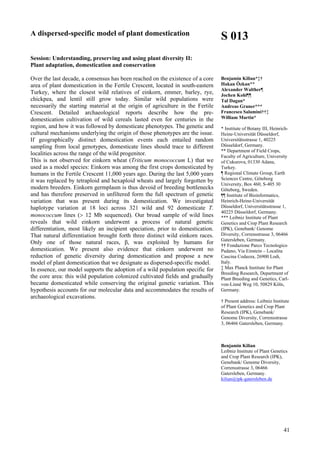 41
A dispersed-specific model of plant domestication
Session: Understanding, preserving and using plant diversity II:
Plant adaptation, domestication and conservation
Over the last decade, a consensus has been reached on the existence of a core
area of plant domestication in the Fertile Crescent, located in south-eastern
Turkey, where the closest wild relatives of einkorn, emmer, barley, rye,
chickpea, and lentil still grow today. Similar wild populations were
necessarily the starting material at the origin of agriculture in the Fertile
Crescent. Detailed archaeological reports describe how the pre-
domestication cultivation of wild cereals lasted even for centuries in the
region, and how it was followed by domesticate phenotypes. The genetic and
cultural mechanisms underlying the origin of those phenotypes are the issue.
If geographically distinct domestication events each entailed random
sampling from local genotypes, domesticate lines should trace to different
localities across the range of the wild progenitor.
This is not observed for einkorn wheat (Triticum monococcum L) that we
used as a model species: Einkorn was among the first crops domesticated by
humans in the Fertile Crescent 11,000 years ago. During the last 5,000 years
it was replaced by tetraploid and hexaploid wheats and largely forgotten by
modern breeders. Einkorn germplasm is thus devoid of breeding bottlenecks
and has therefore preserved in unfiltered form the full spectrum of genetic
variation that was present during its domestication. We investigated
haplotype variation at 18 loci across 321 wild and 92 domesticate T.
monococcum lines (> 12 Mb sequenced). Our broad sample of wild lines
reveals that wild einkorn underwent a process of natural genetic
differentiation, most likely an incipient speciation, prior to domestication.
That natural differentiation brought forth three distinct wild einkorn races.
Only one of those natural races, β, was exploited by humans for
domestication. We present also evidence that einkorn underwent no
reduction of genetic diversity during domestication and propose a new
model of plant domestication that we designate as dispersed-specific model.
In essence, our model supports the adoption of a wild population specific for
the core area: this wild population colonized cultivated fields and gradually
became domesticated while conserving the original genetic variation. This
hypothesis accounts for our molecular data and accommodates the results of
archaeological excavations.
S 013
Benjamin Kilian*‡†
Hakan Özkan**
Alexander Walther¶
Jochen Kohl¶¶
Tal Dagan*
Andreas Graner***
Francesco Salamini††‡
William Martin*
* Institute of Botany III, Heinrich-
Heine-Universität Düsseldorf,
Universitätsstrasse 1, 40225
Düsseldorf, Germany.
** Department of Field Crops,
Faculty of Agriculture, University
of Cukurova, 01330 Adana,
Turkey.
¶ Regional Climate Group, Earth
Sciences Centre, Göteborg
University, Box 460, S-405 30
Göteborg, Sweden.
¶¶ Institute of Bioinformatics,
Heinrich-Heine-Universität
Düsseldorf, Universitätsstrasse 1,
40225 Düsseldorf, Germany.
*** Leibniz Institute of Plant
Genetics and Crop Plant Research
(IPK), Genebank/ Genome
Diversity, Corrensstrasse 3, 06466
Gatersleben, Germany.
†† Fondazione Parco Tecnologico
Padano, Via Einstein – Localita
Cascina Codazza, 26900 Lodi,
Italy.
‡ Max Planck Institute for Plant
Breeding Research, Department of
Plant Breeding and Genetics, Carl-
von-Linné Weg 10, 50829 Köln,
Germany.
† Present address: Leibniz Institute
of Plant Genetics and Crop Plant
Research (IPK), Genebank/
Genome Diversity, Corrensstrasse
3, 06466 Gatersleben, Germany.
Benjamin Kilian
Leibniz Institute of Plant Genetics
and Crop Plant Research (IPK),
Genebank/ Genome Diversity,
Corrensstrasse 3, 06466
Gatersleben, Germany.
kilian@ipk-gatersleben.de
 