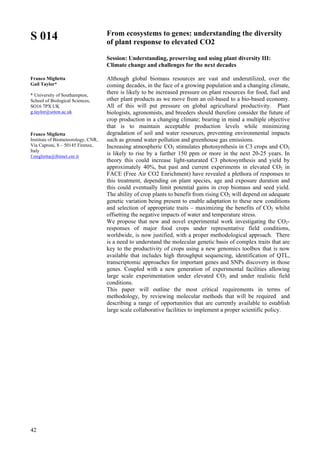 42
S 014
Franco Miglietta
Gail Taylor*
* University of Southampton,
School of Biological Sciences,
SO16 7PX UK
g.taylor@soton.ac.uk
Franco Miglietta
Institute of Biometeorology, CNR,
Via Caproni, 8 – 50145 Firenze,
Italy
f.miglietta@ibimet.cnr.it
From ecosystems to genes: understanding the diversity
of plant response to elevated CO2
Session: Understanding, preserving and using plant diversity III:
Climate change and challenges for the next decades
Although global biomass resources are vast and underutilized, over the
coming decades, in the face of a growing population and a changing climate,
there is likely to be increased pressure on plant resources for food, fuel and
other plant products as we move from an oil-based to a bio-based economy.
All of this will put pressure on global agricultural productivity. Plant
biologists, agronomists, and breeders should therefore consider the future of
crop production in a changing climate; bearing in mind a multiple objective
that is to maintain acceptable production levels while minimizing
degradation of soil and water resources, preventing environmental impacts
such as ground water pollution and greenhouse gas emissions.
Increasing atmospheric CO2 stimulates photosynthesis in C3 crops and CO2
is likely to rise by a further 150 ppm or more in the next 20-25 years. In
theory this could increase light-saturated C3 photosynthesis and yield by
approximately 40%, but past and current experiments in elevated CO2 in
FACE (Free Air CO2 Enrichment) have revealed a plethora of responses to
this treatment, depending on plant species, age and exposure duration and
this could eventually limit potential gains in crop biomass and seed yield.
The ability of crop plants to benefit from rising CO2 will depend on adequate
genetic variation being present to enable adaptation to these new conditions
and selection of appropriate traits – maximizing the benefits of CO2 whilst
offsetting the negative impacts of water and temperature stress.
We propose that new and novel experimental work investigating the CO2-
responses of major food crops under representative field conditions,
worldwide, is now justified, with a proper methodological approach. There
is a need to understand the molecular genetic basis of complex traits that are
key to the productivity of crops using a new genomics toolbox that is now
available that includes high throughput sequencing, identification of QTL,
transcriptomic approaches for important genes and SNPs discovery in those
genes. Coupled with a new generation of experimental facilities allowing
large scale experimentation under elevated CO2 and under realistic field
conditions.
This paper will outline the most critical requirements in terms of
methodology, by reviewing molecular methods that will be required and
describing a range of opportunities that are currently available to establish
large scale collaborative facilities to implement a proper scientific policy.
 