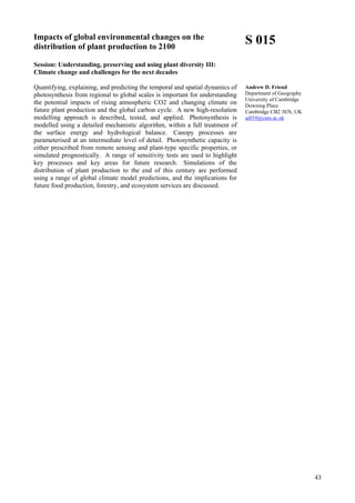 43
Impacts of global environmental changes on the
distribution of plant production to 2100
Session: Understanding, preserving and using plant diversity III:
Climate change and challenges for the next decades
Quantifying, explaining, and predicting the temporal and spatial dynamics of
photosynthesis from regional to global scales is important for understanding
the potential impacts of rising atmospheric CO2 and changing climate on
future plant production and the global carbon cycle. A new high-resolution
modelling approach is described, tested, and applied. Photosynthesis is
modelled using a detailed mechanistic algorithm, within a full treatment of
the surface energy and hydrological balance. Canopy processes are
parameterised at an intermediate level of detail. Photosynthetic capacity is
either prescribed from remote sensing and plant-type specific properties, or
simulated prognostically. A range of sensitivity tests are used to highlight
key processes and key areas for future research. Simulations of the
distribution of plant production to the end of this century are performed
using a range of global climate model predictions, and the implications for
future food production, forestry, and ecosystem services are discussed.
S 015
Andrew D. Friend
Department of Geography
University of Cambridge
Downing Place
Cambridge CB2 3EN, UK
adf10@cam.ac.uk
 