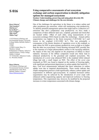 44
S 016
Bruce Osborne∗
Matt Saunders∗
Phil Davies∗†
Kevin Black∗‡
Gary Lanigan¶†††
Mike Jones¶
Miklos Nagy∗
∗ UCD School of Biology and
Environmental Science, University
College Dublin, Belfield, Dublin 4,
Ireland
† USA
‡ FERS Limited, Bray, Co
Wicklow, Ireland
¶ Department of Botany, School of
Natural Sciences, Trinity College,
Dublin 2, Ireland
††† TEAGASC, Johnstown Castle,
Co. Wexford, Ireland
Bruce Osborne
UCD School of Biology and
Environmental Science, Science
and Education Centre West,
Belfield, Dublin 4, Ireland.
Bruce.Osborne@ucd.ie
Using comparative assessments of net ecosystem
exchange and carbon sequestration to identify mitigation
options for managed ecosystems
Session: Understanding, preserving and using plant diversity III:
Climate change and challenges for the next decades
One of the challenges for agriculture in the future is to reduce carbon and
other greenhouse gas emissions, whilst still maintaining crop productivity.
To identify potential management options that might lead to a reduction in C
emissions that don’t compromise crop productivity we have made a
comparison of three different land uses, cropland, grassland and forest-that
are located within ~30km of each other, using measurements of net
ecosystem exchange (NEE) based on eddy flux technology. Annual carbon
sequestration was highest in the forest ecosystem (7.69-9.44tC ha-1
) and
lowest in the cropland (1.83-2.69tC ha-1
). This was principally a
consequence of the shorter duration of vegetation cover in the cropland, as
peak values for NEE or gross primary productivity were as high as or higher
than the other two ecosystems. Forest thinning increased NEE, possibly due
to the exposure of a larger photosynthetic surface to the incoming radiation;
the impact of this may also depend on the proportion of diffuse to direct
radiation. Increases in the diffuse component would also likely lead to
enhanced productivity in the grassland and cropland ecosystems. The
introduction of a cover crop enhanced NEE in the cropland whilst reduced
tillage had only a small impact on NEE. The effect of the cover crop
(mustard) on NEE was found to depend on the number of freezing-nights,
with significant and persistent depressions in carbon uptake that lasted for ~7
days. Leaf level measurements indicated that these reductions in carbon
uptake were due to impaired photochemistry. These results indicate that
simple management practices could significantly enhance carbon uptake and
sequestration in different agro-ecosystems. In cropland increased carbon
sequestration may be achieved by the introduction of cover crops with
enhanced carbon sequestering capacity and improved resilience to freezing
temperatures. This requirement may, however, be modified by the projected
increases in winter temperatures associated with climate change.
 