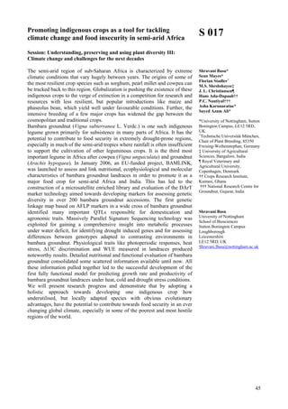 45
Promoting indigenous crops as a tool for tackling
climate change and food insecurity in semi-arid Africa
Session: Understanding, preserving and using plant diversity III:
Climate change and challenges for the next decades
The semi-arid region of sub-Saharan Africa is characterized by extreme
climatic conditions that vary hugely between years. The origins of some of
the most resilient crop species such as sorghum, pearl millet and cowpea can
be tracked back to this region. Globalization is pushing the existence of these
indigenous crops to the verge of extinction in a competition for research and
resources with less resilient, but popular introductions like maize and
phaseolus bean, which yield well under favourable conditions. Further, the
intensive breeding of a few major crops has widened the gap between the
cosmopolitan and traditional crops.
Bambara groundnut (Vigna subterranea L. Verdc.) is one such indigenous
legume grown primarily for subsistence in many parts of Africa. It has the
potential to contribute to food security in extremely drought-prone regions,
especially in much of the semi-arid tropics where rainfall is often insufficient
to support the cultivation of other leguminous crops. It is the third most
important legume in Africa after cowpea (Vigna unguiculata) and groundnut
(Arachis hypogaea). In January 2006, an EU-funded project, BAMLINK,
was launched to assess and link nutritional, ecophysiological and molecular
characteristics of bambara groundnut landraces in order to promote it as a
major food crop for semi-arid Africa and India. This has led to the
construction of a microsatellite enriched library and evaluation of the DArT
marker technology aimed towards developing markers for assessing genetic
diversity in over 200 bambara groundnut accessions. The first genetic
linkage map based on AFLP markers in a wide cross of bambara groundnut
identified many important QTLs responsible for domestication and
agronomic traits. Massively Parallel Signature Sequencing technology was
exploited for gaining a comprehensive insight into metabolic processes
under water deficit, for identifying drought induced genes and for assessing
differences between genotypes adapted to contrasting environments in
bambara groundnut. Physiological traits like photoperiodic responses, heat
stress, ∆13C discrimination and WUE measured in landraces produced
noteworthy results. Detailed nutritional and functional evaluation of bambara
groundnut consolidated some scattered information available until now. All
these information pulled together led to the successful development of the
first fully functional model for predicting growth rate and productivity of
bambara groundnut landraces under heat, cold and drought stress conditions.
We will present research progress and demonstrate that by adopting a
holistic approach towards developing one indigenous crop how
underutilised, but locally adapted species with obvious evolutionary
advantages, have the potential to contribute towards food security in an ever
changing global climate, especially in some of the poorest and most hostile
regions of the world.
S 017
Shravani Basu*
Sean Mayes*
Florian Stadler+
M.S. Sheshshayee‡
J. L. Christiansen¶
Hans Adu-Dapaah††
P.C. Nautiyal†††
Asha Karunaratne*
Sayed Azam Ali*
*University of Nottingham, Sutton
Bonington Campus, LE12 5RD,
UK
+
Technische Universität München,
Chair of Plant Breeding, 85350
Freising-Weihenstephan, Germany
‡ University of Agricultural
Sciences, Bangalore, India
¶ Royal Veterinary and
Agricultural University,
Copenhagen, Denmark
†† Crops Research Institute,
Kumasi, Ghana
††† National Research Centre for
Groundnut, Gujarat, India
Shravani Basu
University of Nottingham
School of Biosciences
Sutton Bonington Campus
Loughborough
Leicestershire
LE12 5RD, UK
Shravani.Basu@nottingham.ac.uk
 
