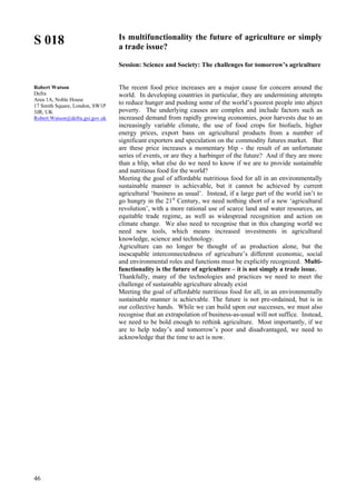 46
S 018
Robert Watson
Defra
Area 1A, Noble House
17 Smith Square, London, SW1P
3JR, UK
Robert.Watson@defra.gsi.gov.uk
Is multifunctionality the future of agriculture or simply
a trade issue?
Session: Science and Society: The challenges for tomorrow’s agriculture
The recent food price increases are a major cause for concern around the
world. In developing countries in particular, they are undermining attempts
to reduce hunger and pushing some of the world’s poorest people into abject
poverty. The underlying causes are complex and include factors such as
increased demand from rapidly growing economies, poor harvests due to an
increasingly variable climate, the use of food crops for biofuels, higher
energy prices, export bans on agricultural products from a number of
significant exporters and speculation on the commodity futures market. But
are these price increases a momentary blip - the result of an unfortunate
series of events, or are they a harbinger of the future? And if they are more
than a blip, what else do we need to know if we are to provide sustainable
and nutritious food for the world?
Meeting the goal of affordable nutritious food for all in an environmentally
sustainable manner is achievable, but it cannot be achieved by current
agricultural ‘business as usual’. Instead, if a large part of the world isn’t to
go hungry in the 21st
Century, we need nothing short of a new ‘agricultural
revolution’, with a more rational use of scarce land and water resources, an
equitable trade regime, as well as widespread recognition and action on
climate change. We also need to recognise that in this changing world we
need new tools, which means increased investments in agricultural
knowledge, science and technology.
Agriculture can no longer be thought of as production alone, but the
inescapable interconnectedness of agriculture’s different economic, social
and environmental roles and functions must be explicitly recognized. Multi-
functionality is the future of agriculture – it is not simply a trade issue.
Thankfully, many of the technologies and practices we need to meet the
challenge of sustainable agriculture already exist
Meeting the goal of affordable nutritious food for all, in an environmentally
sustainable manner is achievable. The future is not pre-ordained, but is in
our collective hands. While we can build upon our successes, we must also
recognise that an extrapolation of business-as-usual will not suffice. Instead,
we need to be bold enough to rethink agriculture. Most importantly, if we
are to help today’s and tomorrow’s poor and disadvantaged, we need to
acknowledge that the time to act is now.
 