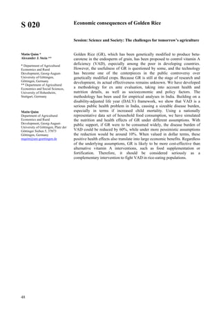 48
S 020
Matin Qaim *
Alexander J. Stein **
* Department of Agricultural
Economics and Rural
Development, Georg-August-
University of Göttingen,
Göttingen, Germany
** Department of Agricultural
Economics and Social Sciences,
University of Hohenheim,
Stuttgart, Germany
Matin Qaim
Department of Agricultural
Economics and Rural
Development, Georg-August-
University of Göttingen, Platz der
Göttinger Sieben 5, 37073
Göttingen, Germany
mqaim@uni-goettingen.de
Economic consequences of Golden Rice
Session: Science and Society: The challenges for tomorrow’s agriculture
Golden Rice (GR), which has been genetically modified to produce beta-
carotene in the endosperm of grain, has been proposed to control vitamin A
deficiency (VAD), especially among the poor in developing countries.
However, the usefulness of GR is questioned by some, and the technology
has become one of the centerpieces in the public controversy over
genetically modified crops. Because GR is still at the stage of research and
development, its actual effectiveness remains unknown. We have developed
a methodology for ex ante evaluation, taking into account health and
nutrition details, as well as socioeconomic and policy factors. The
methodology has been used for empirical analyses in India. Building on a
disability-adjusted life year (DALY) framework, we show that VAD is a
serious public health problem in India, causing a sizeable disease burden,
especially in terms if increased child mortality. Using a nationally
representative data set of household food consumption, we have simulated
the nutrition and health effects of GR under different assumptions. With
public support, if GR were to be consumed widely, the disease burden of
VAD could be reduced by 60%, while under more pessimistic assumptions
the reduction would be around 10%. When valued in dollar terms, these
positive health effects also translate into large economic benefits. Regardless
of the underlying assumptions, GR is likely to be more cost-effective than
alternative vitamin A interventions, such as food supplementation or
fortification. Therefore, it should be considered seriously as a
complementary intervention to fight VAD in rice-eating populations.
 
