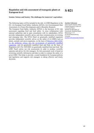 49
Regulation and risk assessment of transgenic plants at
European level
Session: Science and Society: The challenges for tomorrow’s agriculture
The following topics will be included in the talk: (i) GMO Regulation in the
EU, (ii) European Food Safety Authority (EFSA), (iii) Environmental Risk
Assessment, (iv) Future Developments and (v) Biosafety Research.
The European Food Safety Authority (EFSA) is the keystone of EU risk
assessment regarding food and feed safety. In close collaboration with
national authorities and in open consultation with its stakeholders, EFSA
provides independent scientific advice and clear communication on existing
and emerging risks. The EFSA Panel on genetically modified organisms
provides independent scientific advice on the safety of (i) GMOs such as
plants, animals and micro-organisms, on the basis of Directive 2001/18/EC
on the deliberate release into the environment of genetically modified
organisms, and (ii) genetically modified food and feed, on the basis of
Regulation (EC) No 1829/2003 on genetically modified food and feed. The
GMO Panel carries out risk assessments in order to produce scientific
opinions and advice for risk managers. Its risk assessment work is based on
reviewing scientific information and data in order to evaluate the safety of a
given GMO. This helps to provide a sound foundation for European policies
and legislation and supports risk managers in taking effective and timely
decisions.
S 021
Joachim Schiemann
Julius Kuehn Institute (JKI),
Federal Research Centre for
Cultivated Plants
Institute for Biosafety of
Genetically Modified Plants
Messeweg 11/12
D-38104 Braunschweig
Germany
joachim.schiemann@jki.bund.de
 