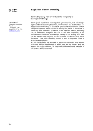 50
S 022
Ottoline Leyser
Department of Biology
Area 11
University of York
York YO10 5YW, UK
hmol1@york.ac.uk
Regulation of shoot branching
Session: Improving plant product quantity and quality I:
Developmental biology
Shoot system architecture is an important agronomic trait, with for example
a profound influence on light capture, shoot biomass and fruit number. The
degree of shoot branching is under both genetic and environmental control.
Integration of these inputs is achieved through the action of a network of
interacting plant hormones. As a result of this hormonal network, branching
can be modulated throughout the life of the plant depending in the
environmental conditions. For example, damage to the primary shoot apex
can be detected and mitigated by the activation of axillary shoot apical
meristems. Thus shoot branching control is also an important factor in
achieving yield stability.
We are investigating the network of interacting hormones that regulate
branching, and the mechanisms by which they act and interact with one
another and the environment. Our progress in understanding the operation of
this network will be presented.
 