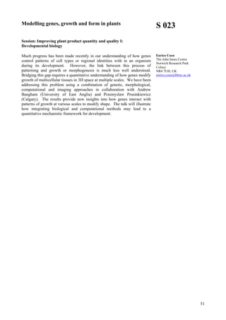 51
Modelling genes, growth and form in plants
Session: Improving plant product quantity and quality I:
Developmental biology
Much progress has been made recently in our understanding of how genes
control patterns of cell types or regional identities with in an organism
during its development. However, the link between this process of
patterning and growth or morphogenesis is much less well understood.
Bridging this gap requires a quantitative understanding of how genes modify
growth of multicellular tissues in 3D space at multiple scales. We have been
addressing this problem using a combination of genetic, morphological,
computational and imaging approaches in collaboration with Andrew
Bangham (University of East Anglia) and Przemyslaw Prusinkiewicz
(Calgary). The results provide new insights into how genes interact with
patterns of growth at various scales to modify shape. The talk will illustrate
how integrating biological and computational methods may lead to a
quantitative mechanistic framework for development.
S 023
Enrico Coen
The John Innes Centre
Norwich Research Park
Colney
NR4 7UH, UK
enrico.coen@bbsrc.ac.uk
 