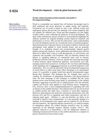 52
S 024
Björn Sundberg
Umeå Plant Science Center
SLU, 901 83 Umeå, Sweden
Bjorn.Sundberg@genfys.slu.se
Wood development – what do plant hormones do?
Session: Improving plant product quantity and quality I:
Developmental biology
Wood is a sustainable raw material that will become increasingly used in
both traditional and novel processes to supply energy and materials.
Commercial use of wood is based on only a few selected conifer and
angiosperm species that provide raw materials with various properties that
are suitabile for different uses. Wood and fiber properties are also highly
variable within a stem, reflecting the plasticity of wood development. The
large within and between species variation in wood properties highlights the
immense potential for targeted breeding towards improved feedstock and
performance in service. This can best be achieved by a basic understanding
of wood development and the use of molecular tools in breeding programs.
Plant hormones have long been known to be potent modifiers of growth and
development when applied to wood forming tissues, and are generally
thought of as mediating internal and environmentally induced growth
patterns and growth responses. Auxin, gibberellin and ethylene have all been
observed to affect basic events in wood development, i.e. cell division, cell
expansion and secondary wall formation. They are therefore putative key
players in signalling pathways of commercial traits such as biomass
production and fiber chemistry. However, despite the increasing knowledge
of plant hormone signal transduction pathways, and hormone cross talk,
emerging mainly from research on Arabidopsis the very basic understanding
of the regulating role of endogenous hormones in wood development is still
rudimentary. Tree size and the physically broad developmental progression
of wood relative to other tissue types offers advantage as an experimental
system. It is possibile to sample wood from specific developmental stages
during their formation. This technique has, for example, been used to
visualize the distribution of endogenous hormones with physicochemical
tools. We took advantage of this technique to establish that the auxin
gradient across wood forming tissues peaks in concentration in the cambial
meristem, suggesting its pivatol role in cambial growth. GAs also stimulate
cambial cell division when applied to wood forming tissues. Endogenous
GAs, however, show a strict compartmentalization to expanding cells with
an absence in the cambial meristem. This indicates that GAs are not involved
in cambial growth, but rather have a function in wood fiber expansion.
Moreover, physiological and molecular experiments demonstrate cross talk
between IAA and GA in regulating each others homeostasis and also in
inducing target genes. Ethylene is a gas and therefore not likely to be
restricted to specific tissue compartments. It is also generally thought of a
mediator of environmental stress signals and not required for cell division
and cell expansion. By imposing ethylene insensitivity, we could investigate
its endogenous affects. We created ethylene insensitive trees by ectopic
expression of the dominant negative ethylene receptor Atetr1-1. This
approach allowed us to demonstrate a role for endogenous ethylene in
mediating increased cell divisions in the cambial meristem as a response to
gravity when the tree forms tension wood.
 