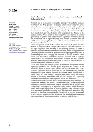 54
S 026
Mark Stitt
Yves Gibon
Henrik Tschoep
Waltraud Schulze
Björn Usadel
Bikram Pant
Rajendra Bari
Grit Ruben
Rosa Morcuede
Wolf-Ruediger Scheible
Mark Stitt
Max Planck Institute
of Molecular Plant Physiology,
Am Muehlenberg 1,
14474 Potsdam-Golm, Germany
mstitt@mpimp-golm.mpg.de
Genomics analysis of responses to nutrients
Session: Preserving our future by reducing the inputs in agriculture I:
Reducing fertilisers
Nutrients act as an essential resource for plant growth, and also modulate
metabolism and development. To decrease fertiliser use, we need to create
plants that can acquire nutrients more efficiently form the soil, and that can
use these nutrients more effectively to promote growth and yield. This will
require an understanding of the signalling pathways that plants use to adjust
their metabolism, growth, allocation and development to changes in the
nutrient supply. While some of these responses like changes in cellular
growth may be generic, other aspects like the adjustment of transport activity
and metabolism can be expected to very from nutrient to nutrient. This talk
will focus on nitrogen, phosphate and sulphate, which are the three nutrients
that enter metabolism.
I will first present results that document the response of global transcript
profiles to long tern carbon, nitrogen, phosphate and sulphate starvation, and
the rapid responses after resupply of the limiting resource. In order to
approach pre-transcriptional responses to nutrients, we are using quantitative
(phospho)proteomics to identify proteins that are rapidly phosphorylated or
dephosphorylated after resupply of nutrients to starved material. These
results will be used to characterise network responses and to highlight
commonalties and differences between the responses to these different
nutrients. They also allow the identification of candidate genes that could be
involved in regulator responses to nitrate.
I will then discuss the insights gained by functional analysis of selected
signalling pathways that mediate plant adaptation to changes in the
nutritional status. Examples will include (i) the elucidation of a novel
systemic signalling pathway involving miR399 and PHO2 that regulates
phosphate allocation between the shoot and the root, (ii) the identification f a
small family of transcriptional regulators that allow nitrate to regulate
sectors of secondary metabolism and (iii) the analysis of a signalling
pathway that allows early flowering in low nitrate and phosphate.
In a complementary approach, we are using Arabidopsis natural diversity to
characterise responses and identify QTLs and eventually genes that promote
biomass accumulation in limiting nutrient conditions. To do this we have
established a growth system in which decreased nutrient supply leads to a
steady and sustained inhibition of growth, and have used this to compare
growth rates and metabolites across a set of 94 Arabidopsis accessions. This
approach is revealing which metabolic characteristics correlate with growth
in low nitrogen conditions, and will allow the application of association
mapping to identify genes that contribute to nitrogen use efficiency.
 