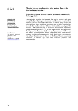 58
S 030
Jonathan Jones
Lionel Navarro
Rajendra Bari
Keehoon Sohn
Georgina Fabro
David Greenshields
Alexandre Seilaniantz
Jonathan Jones
The Sainsbury Laboratory
John Innes Centre
Colney
Norwich NR4 7UH, UK
Jonathan.jones@tsl.ac.uk
Monitoring and manipulating information flow at the
host/pathogen interface
Session: Preserving our future by reducing the inputs in agriculture II:
Reducing pesticides
Plant pathogens use small molecules and also proteins to render their hosts
susceptible. Several pathogens either make plant hormones, or perturb host
hormone signalling networks by other means. In addition, many bacteria and
other pathogens use a specialized secretion system to deliver proteins into
host cells that interfere with host defence. We have taken advantage of the
bacterial T3SS secretion system to investigate effectors from filamentous
pathogens such as oomycetes. We are part of an ERA-PG project involving
Jim Beynon, Jane Parker and Guido van den Ackerveken, in which we use
this method to investigate the effector complement of the downy mildew
pathogen Hyaloperonospora parasitica (Hpa). I will report recent data on
Hpa effector functions and on the use of the Solexa/Illumina sequencing
instrument to advance Hpa and other oomycete genomics and
transcriptomics.
 