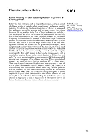 59
Filamentous pathogen effectors
Session: Preserving our future by reducing the inputs in agriculture II:
Reducing pesticides
Eukaryotic plant pathogens, such as fungi and oomycetes, secrete an arsenal
of effector proteins to modulate plant innate immunity and enable parasitic
infection. Deciphering the biochemical activities of effectors to understand
how pathogens successfully colonize and reproduce on their host plants
became a driving paradigm in the field of fungal and oomycete pathology.
This presentation will focus on the oomycete Phytophthora infestans, the
Irish potato famine organism that causes late blight of potato and tomato and
is arguably the most destructive pathogen of solanaceous crops. Tremendous
progress has been made recently in understanding the biology of P. infestans
effectors. Two classes of effectors target distinct sites in the host plant:
apoplastic effectors are secreted into the plant extracellular space, while
cytoplasmic effectors are translocated inside the plant cell, where they target
different subcellular compartments. Of particular interest are the RXLR and
Crinkler effectors that are characterized by conserved motifs following the
signal peptide. The RXLR domain is functionally interchangeable with a
malaria host targeting domain and appears to function in delivery into host
cells. The recent completion of the genome sequence of P. infestans enabled
genome-wide cataloguing of the effector secretome. Using computational
analyses, we identified several hundred candidate RXLR effector genes.
These were frequently organized in clusters of paralogous genes, many of
which exhibit hallmarks of positive selection probably as a result of a
coevolutionary arms race with host factors. Predictably, effector genes are
typically expressed and often up-regulated during infection. We also utilized
the discovered RXLR and Crinkler effectors in high-throughput in planta
expression assays to screen for alteration of plant defense response and gain
an insight into their function. Understanding the perturbations caused by
effectors is helping us to unravel mechanisms of pathogenicity as well as
further illuminate mechanisms of plant defense and innate immunity.
S 031
Sophien Kamoun
The Sainsbury Laboratory
Colney Lane
Norwich, NR4 7UK, UK
Sophien.kamoun@tsl.ac.uk
 